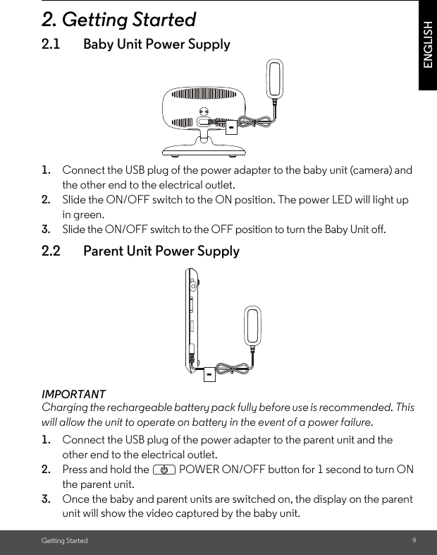 Getting Started 9ENGLISH2. Getting Started2.1 Baby Unit Power Supply1. Connect the USB plug of the power adapter to the baby unit (camera) and the other end to the electrical outlet.2. Slide the ON/OFF switch to the ON position. The power LED will light up in green.3. Slide the ON/OFF switch to the OFF position to turn the Baby Unit off.2.2 Parent Unit Power SupplyIMPORTANTCharging the rechargeable battery pack fully before use is recommended. This will allow the unit to operate on battery in the event of a power failure.1. Connect the USB plug of the power adapter to the parent unit and the other end to the electrical outlet. 2. Press and hold the P POWER ON/OFF button for 1 second to turn ON the parent unit.3. Once the baby and parent units are switched on, the display on the parent unit will show the video captured by the baby unit.