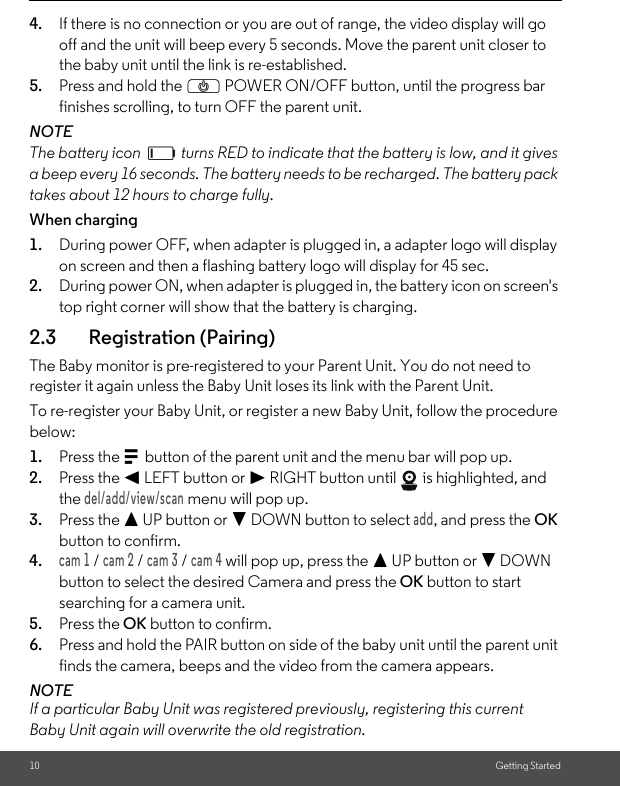 10 Getting Started4. If there is no connection or you are out of range, the video display will go off and the unit will beep every 5 seconds. Move the parent unit closer to the baby unit until the link is re-established.5. Press and hold the P POWER ON/OFF button, until the progress bar finishes scrolling, to turn OFF the parent unit.NOTEThe battery icon   turns RED to indicate that the battery is low, and it gives a beep every 16 seconds. The battery needs to be recharged. The battery pack takes about 12 hours to charge fully.When charging1. During power OFF, when adapter is plugged in, a adapter logo will display on screen and then a flashing battery logo will display for 45 sec.2. During power ON, when adapter is plugged in, the battery icon on screen&apos;s top right corner will show that the battery is charging.2.3 Registration (Pairing)The Baby monitor is pre-registered to your Parent Unit. You do not need to register it again unless the Baby Unit loses its link with the Parent Unit.To re-register your Baby Unit, or register a new Baby Unit, follow the procedure below:1. Press the M button of the parent unit and the menu bar will pop up.2. Press the &lt; LEFT button or &gt; RIGHT button until   is highlighted, and the del/add/view/scan menu will pop up.3. Press the + UP button or - DOWN button to select add, and press the OK button to confirm.4.cam 1 / cam 2 / cam 3 / cam 4 will pop up, press the + UP button or - DOWN button to select the desired Camera and press the OK button to start searching for a camera unit.5. Press the OK button to confirm.6. Press and hold the PAIR button on side of the baby unit until the parent unit finds the camera, beeps and the video from the camera appears.NOTEIf a particular Baby Unit was registered previously, registering this current Baby Unit again will overwrite the old registration.