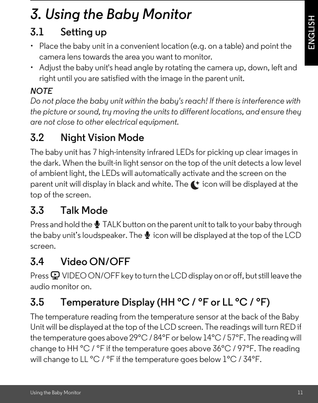 Using the Baby Monitor 11ENGLISH3. Using the Baby Monitor3.1 Setting up•  Place the baby unit in a convenient location (e.g. on a table) and point the camera lens towards the area you want to monitor.•  Adjust the baby unit&apos;s head angle by rotating the camera up, down, left and right until you are satisfied with the image in the parent unit.NOTEDo not place the baby unit within the baby&apos;s reach! If there is interference with the picture or sound, try moving the units to different locations, and ensure they are not close to other electrical equipment.3.2 Night Vision ModeThe baby unit has 7 high-intensity infrared LEDs for picking up clear images in the dark. When the built-in light sensor on the top of the unit detects a low level of ambient light, the LEDs will automatically activate and the screen on the parent unit will display in black and white. The   icon will be displayed at the top of the screen.3.3 Talk ModePress and hold the T TALK button on the parent unit to talk to your baby through the baby unit’s loudspeaker. The T icon will be displayed at the top of the LCD screen.3.4 Video ON/OFFPress V VIDEO ON/OFF key to turn the LCD display on or off, but still leave the audio monitor on.3.5 Temperature Display (HH °C / °F or LL °C / °F)The temperature reading from the temperature sensor at the back of the Baby Unit will be displayed at the top of the LCD screen. The readings will turn RED if the temperature goes above 29°C / 84°F or below 14°C / 57°F. The reading will change to HH °C / °F if the temperature goes above 36°C / 97°F. The reading will change to LL °C / °F if the temperature goes below 1°C / 34°F.