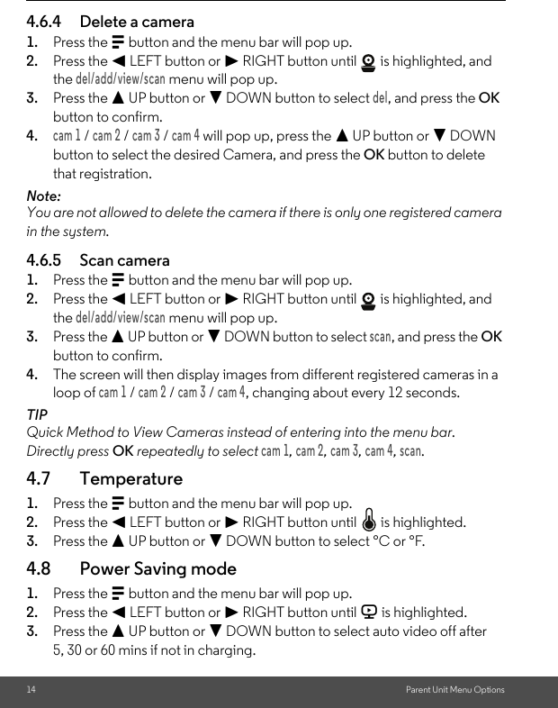 14 Parent Unit Menu Options4.6.4 Delete a camera1. Press the M button and the menu bar will pop up.2. Press the &lt; LEFT button or &gt; RIGHT button until   is highlighted, and the del/add/view/scan menu will pop up.3. Press the + UP button or - DOWN button to select del, and press the OK button to confirm.4.cam 1 / cam 2 / cam 3 / cam 4 will pop up, press the + UP button or - DOWN button to select the desired Camera, and press the OK button to delete that registration.Note:You are not allowed to delete the camera if there is only one registered camera in the system.4.6.5 Scan camera1. Press the M button and the menu bar will pop up.2. Press the &lt; LEFT button or &gt; RIGHT button until   is highlighted, and the del/add/view/scan menu will pop up.3. Press the + UP button or - DOWN button to select scan, and press the OK button to confirm.4. The screen will then display images from different registered cameras in a loop of cam 1 / cam 2 / cam 3 / cam 4, changing about every 12 seconds.TIPQuick Method to View Cameras instead of entering into the menu bar.Directly press OK repeatedly to select cam 1, cam 2, cam 3, cam 4, scan.4.7 Temperature1. Press the M button and the menu bar will pop up.2. Press the &lt; LEFT button or &gt; RIGHT button until   is highlighted.3. Press the + UP button or - DOWN button to select °C or °F.4.8 Power Saving mode1. Press the M button and the menu bar will pop up.2. Press the &lt; LEFT button or &gt; RIGHT button until V is highlighted.3. Press the + UP button or - DOWN button to select auto video off after 5, 30 or 60 mins if not in charging.