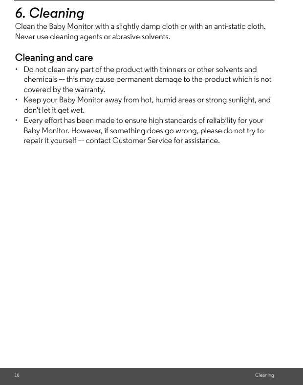 16 Cleaning6. Cleaning Clean the Baby Monitor with a slightly damp cloth or with an anti-static cloth. Never use cleaning agents or abrasive solvents.Cleaning and care•  Do not clean any part of the product with thinners or other solvents and chemicals –- this may cause permanent damage to the product which is not covered by the warranty.•  Keep your Baby Monitor away from hot, humid areas or strong sunlight, and don&apos;t let it get wet.•  Every effort has been made to ensure high standards of reliability for your Baby Monitor. However, if something does go wrong, please do not try to repair it yourself –- contact Customer Service for assistance.