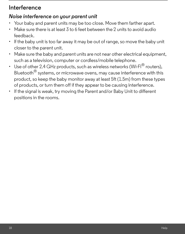 18 HelpInterferenceNoise interference on your parent unit•  Your baby and parent units may be too close. Move them farther apart.•  Make sure there is at least 3 to 6 feet between the 2 units to avoid audio feedback.•  lf the baby unit is too far away it may be out of range, so move the baby unit closer to the parent unit.•  Make sure the baby and parent units are not near other electrical equipment, such as a television, computer or cordless/mobile telephone. •  Use of other 2.4 GHz products, such as wireless networks (Wi-Fi® routers), Bluetooth® systems, or microwave ovens, may cause interference with this product, so keep the baby monitor away at least 5ft (1.5m) from these types of products, or turn them off if they appear to be causing interference.•  If the signal is weak, try moving the Parent and/or Baby Unit to different positions in the rooms.