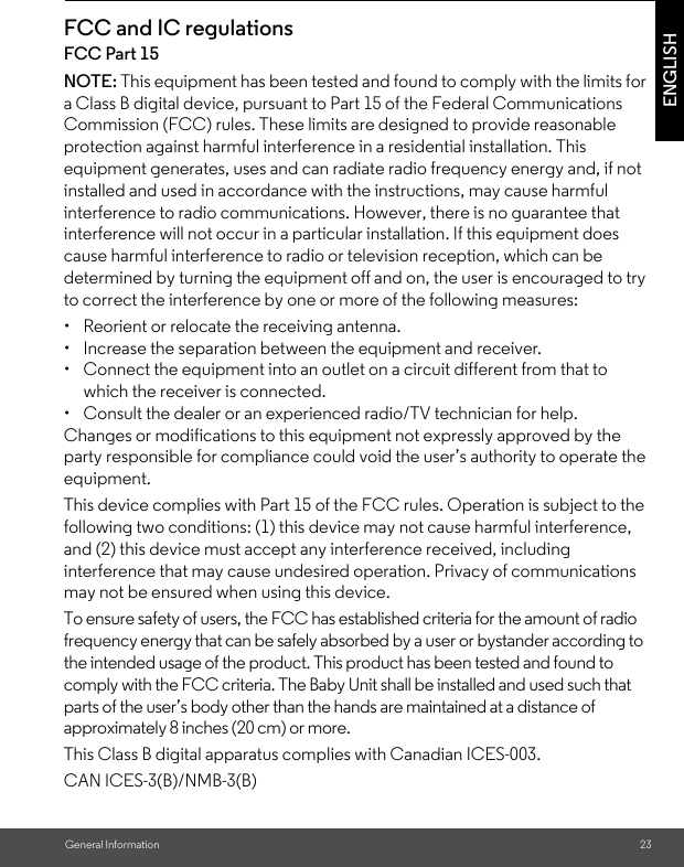 General Information 23ENGLISHFCC and IC regulationsFCC Part 15NOTE: This equipment has been tested and found to comply with the limits for a Class B digital device, pursuant to Part 15 of the Federal Communications Commission (FCC) rules. These limits are designed to provide reasonable protection against harmful interference in a residential installation. This equipment generates, uses and can radiate radio frequency energy and, if not installed and used in accordance with the instructions, may cause harmful interference to radio communications. However, there is no guarantee that interference will not occur in a particular installation. If this equipment does cause harmful interference to radio or television reception, which can be determined by turning the equipment off and on, the user is encouraged to try to correct the interference by one or more of the following measures:•  Reorient or relocate the receiving antenna.•  Increase the separation between the equipment and receiver.•  Connect the equipment into an outlet on a circuit different from that to which the receiver is connected.•  Consult the dealer or an experienced radio/TV technician for help.Changes or modifications to this equipment not expressly approved by the party responsible for compliance could void the user’s authority to operate the equipment.This device complies with Part 15 of the FCC rules. Operation is subject to the following two conditions: (1) this device may not cause harmful interference, and (2) this device must accept any interference received, including interference that may cause undesired operation. Privacy of communications may not be ensured when using this device.To ensure safety of users, the FCC has established criteria for the amount of radio frequency energy that can be safely absorbed by a user or bystander according to the intended usage of the product. This product has been tested and found to comply with the FCC criteria. The Baby Unit shall be installed and used such that parts of the user’s body other than the hands are maintained at a distance of approximately 8 inches (20 cm) or more.This Class B digital apparatus complies with Canadian ICES-003.CAN ICES-3(B)/NMB-3(B)