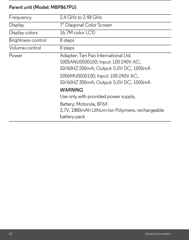 26 General InformationParent unit (Model: MBP867PU) Frequency 2.4 GHz to 2.48 GHzDisplay 7&quot; Diagonal Color ScreenDisplay colors 16.7M color LCDBrightness control 8 stepsVolume control 8 stepsPower Adapter: Ten Pao International Ltd. S005ANU0500100; Input: 100-240V AC, 50/60HZ 200mA; Output: 5.0V DC, 1000mAS006MU0500100; Input: 100-240V AC,50/60HZ 300mA; Output: 5.0V DC, 1000mAWARNINGUse only with provided power supply. Battery: Motorola, BF6X3.7V, 1880mAh Lithium-Ion Polymere, rechargeable battery pack