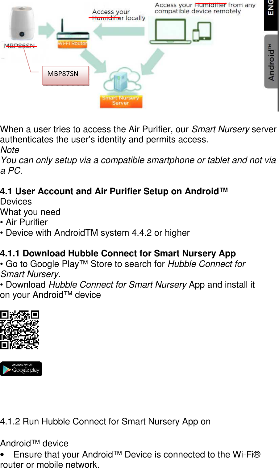         When a user tries to access the Air Purifier, our Smart Nursery server authenticates the user’s identity and permits access. Note You can only setup via a compatible smartphone or tablet and not via a PC.  4.1 User Account and Air Purifier Setup on Android™ Devices What you need • Air Purifier • Device with AndroidTM system 4.4.2 or higher  4.1.1 Download Hubble Connect for Smart Nursery App • Go to Google Play™ Store to search for Hubble Connect for Smart Nursery. • Download Hubble Connect for Smart Nursery App and install it on your Android™ device        4.1.2 Run Hubble Connect for Smart Nursery App on  Android™ device •  Ensure that your Android™ Device is connected to the Wi-Fi® router or mobile network. MBP87SN 