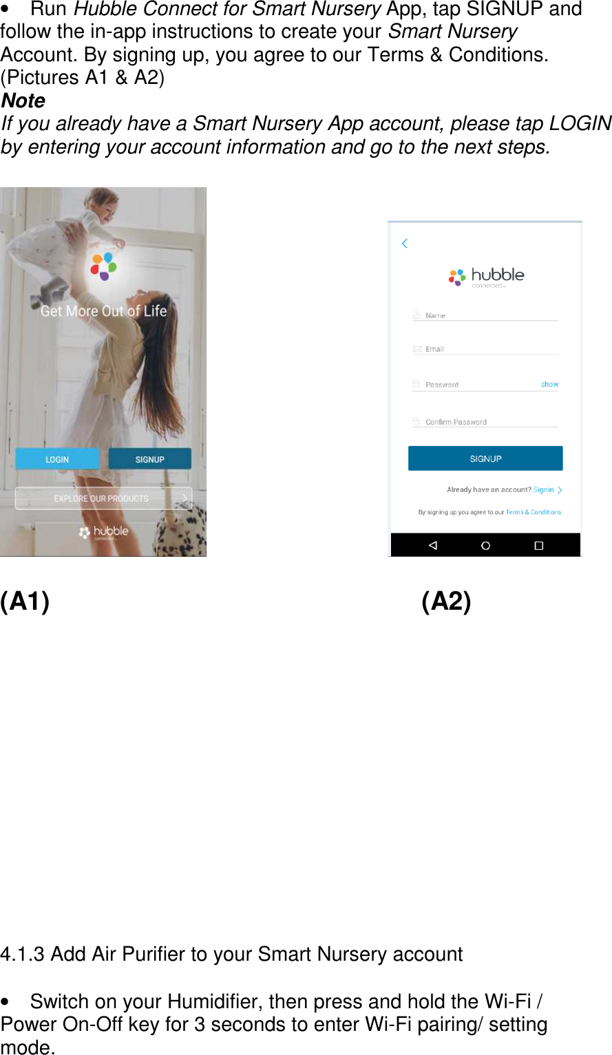      •  Run Hubble Connect for Smart Nursery App, tap SIGNUP and follow the in-app instructions to create your Smart Nursery Account. By signing up, you agree to our Terms &amp; Conditions. (Pictures A1 &amp; A2) Note If you already have a Smart Nursery App account, please tap LOGIN by entering your account information and go to the next steps.                                (A1)             (A2)            4.1.3 Add Air Purifier to your Smart Nursery account  •  Switch on your Humidifier, then press and hold the Wi-Fi / Power On-Off key for 3 seconds to enter Wi-Fi pairing/ setting mode. 