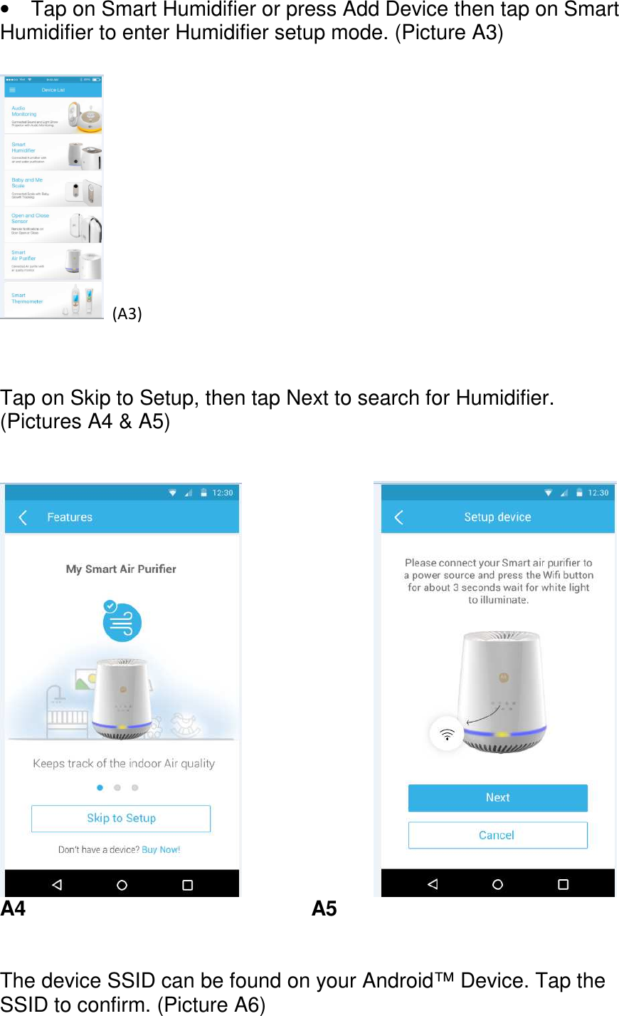      •  Tap on Smart Humidifier or press Add Device then tap on Smart Humidifier to enter Humidifier setup mode. (Picture A3)    (A3)        Tap on Skip to Setup, then tap Next to search for Humidifier. (Pictures A4 &amp; A5)                  A4          A5   The device SSID can be found on your Android™ Device. Tap the SSID to confirm. (Picture A6)   