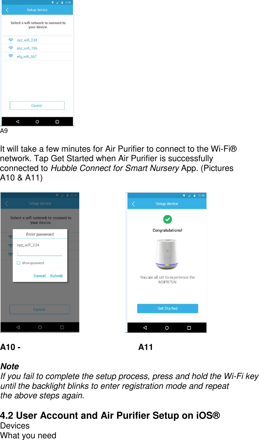       A9  It will take a few minutes for Air Purifier to connect to the Wi-Fi® network. Tap Get Started when Air Purifier is successfully connected to Hubble Connect for Smart Nursery App. (Pictures A10 &amp; A11)                A10 -                     A11  Note If you fail to complete the setup process, press and hold the Wi-Fi key until the backlight blinks to enter registration mode and repeat the above steps again.  4.2 User Account and Air Purifier Setup on iOS® Devices What you need 