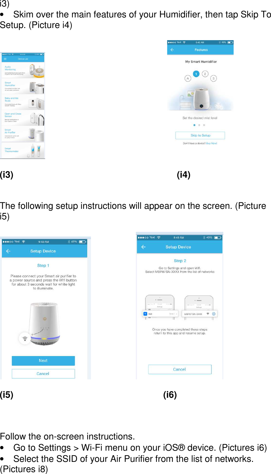      i3) •  Skim over the main features of your Humidifier, then tap Skip To Setup. (Picture i4)               (i3)            (i4)   The following setup instructions will appear on the screen. (Picture i5)           (i5)           (i6)    Follow the on-screen instructions. •  Go to Settings &gt; Wi-Fi menu on your iOS® device. (Pictures i6) •  Select the SSID of your Air Purifier from the list of networks. (Pictures i8)  