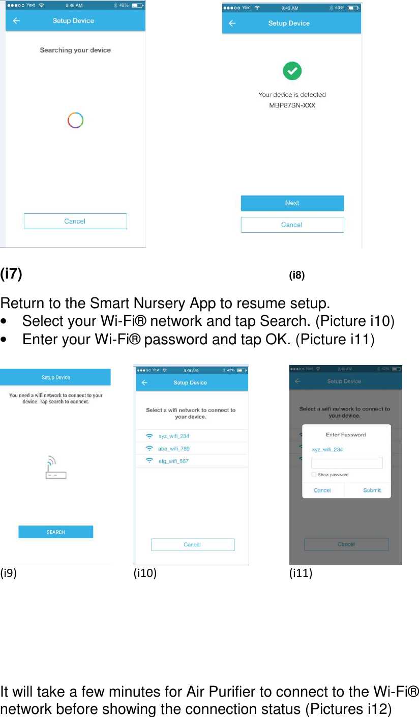                (i7)               (i8)  Return to the Smart Nursery App to resume setup. •  Select your Wi-Fi® network and tap Search. (Picture i10) •  Enter your Wi-Fi® password and tap OK. (Picture i11)          (i9)            (i10)            (i11)       It will take a few minutes for Air Purifier to connect to the Wi-Fi® network before showing the connection status (Pictures i12)   