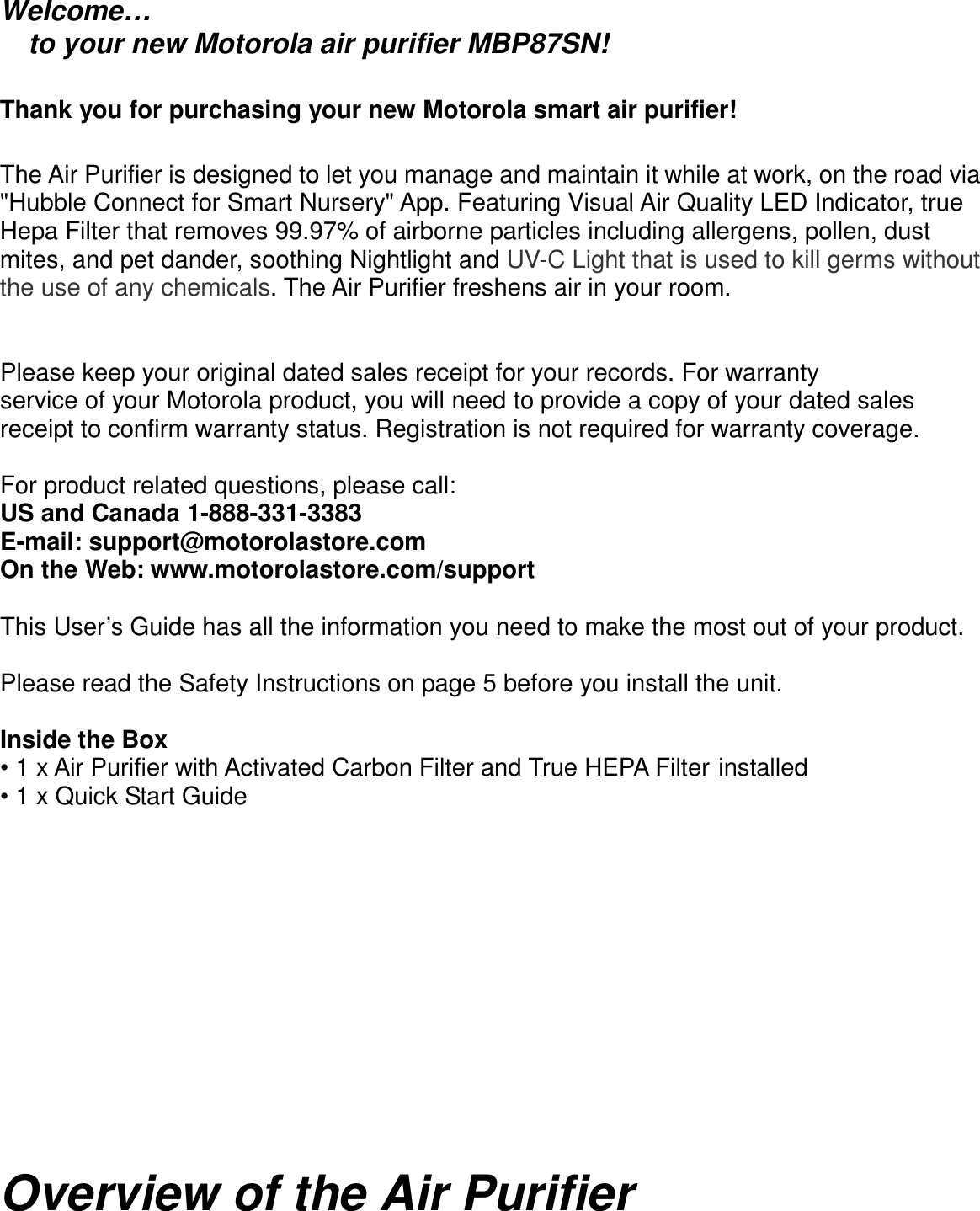      Welcome… to your new Motorola air purifier MBP87SN!  Thank you for purchasing your new Motorola smart air purifier!  The Air Purifier is designed to let you manage and maintain it while at work, on the road via &quot;Hubble Connect for Smart Nursery&quot; App. Featuring Visual Air Quality LED Indicator, true Hepa Filter that removes 99.97% of airborne particles including allergens, pollen, dust mites, and pet dander, soothing Nightlight and UV-C Light that is used to kill germs without the use of any chemicals. The Air Purifier freshens air in your room.     Please keep your original dated sales receipt for your records. For warranty service of your Motorola product, you will need to provide a copy of your dated sales receipt to confirm warranty status. Registration is not required for warranty coverage.  For product related questions, please call: US and Canada 1-888-331-3383 E-mail: support@motorolastore.com On the Web: www.motorolastore.com/support    This User’s Guide has all the information you need to make the most out of your product.  Please read the Safety Instructions on page 5 before you install the unit.  Inside the Box • 1 x Air Purifier with Activated Carbon Filter and True HEPA Filter installed • 1 x Quick Start Guide             Overview of the Air Purifier  
