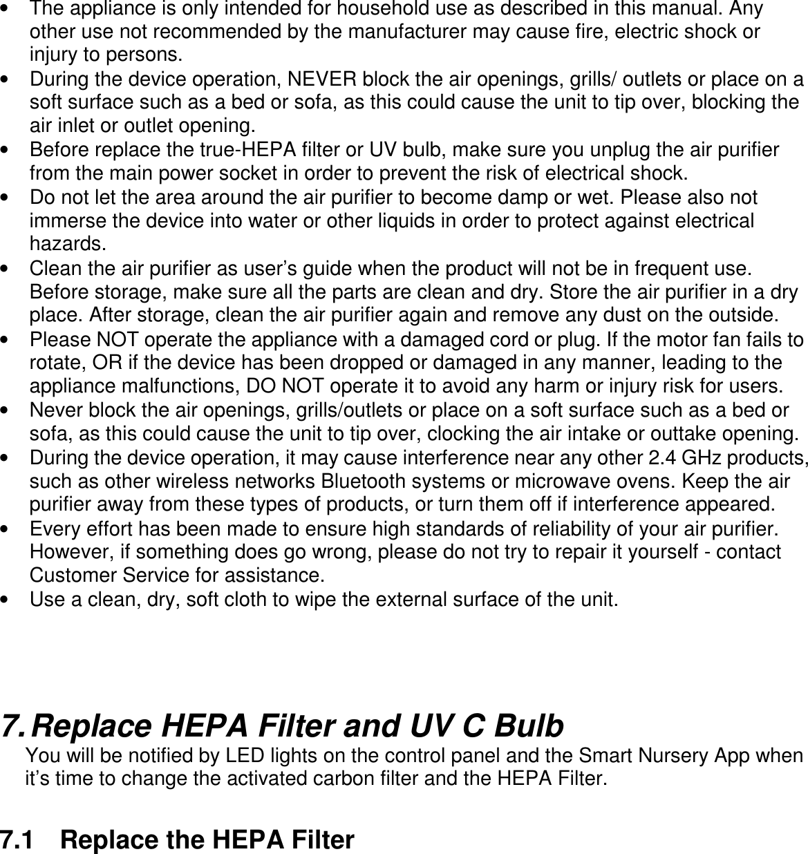       •  The appliance is only intended for household use as described in this manual. Any other use not recommended by the manufacturer may cause fire, electric shock or injury to persons. •  During the device operation, NEVER block the air openings, grills/ outlets or place on a soft surface such as a bed or sofa, as this could cause the unit to tip over, blocking the air inlet or outlet opening. •  Before replace the true-HEPA filter or UV bulb, make sure you unplug the air purifier from the main power socket in order to prevent the risk of electrical shock. •  Do not let the area around the air purifier to become damp or wet. Please also not immerse the device into water or other liquids in order to protect against electrical hazards.   •  Clean the air purifier as user’s guide when the product will not be in frequent use. Before storage, make sure all the parts are clean and dry. Store the air purifier in a dry place. After storage, clean the air purifier again and remove any dust on the outside.   •  Please NOT operate the appliance with a damaged cord or plug. If the motor fan fails to rotate, OR if the device has been dropped or damaged in any manner, leading to the appliance malfunctions, DO NOT operate it to avoid any harm or injury risk for users.   •  Never block the air openings, grills/outlets or place on a soft surface such as a bed or sofa, as this could cause the unit to tip over, clocking the air intake or outtake opening. •  During the device operation, it may cause interference near any other 2.4 GHz products, such as other wireless networks Bluetooth systems or microwave ovens. Keep the air purifier away from these types of products, or turn them off if interference appeared. •  Every effort has been made to ensure high standards of reliability of your air purifier. However, if something does go wrong, please do not try to repair it yourself - contact Customer Service for assistance. •  Use a clean, dry, soft cloth to wipe the external surface of the unit.     7. Replace HEPA Filter and UV C Bulb You will be notified by LED lights on the control panel and the Smart Nursery App when it’s time to change the activated carbon filter and the HEPA Filter.  7.1  Replace the HEPA Filter   