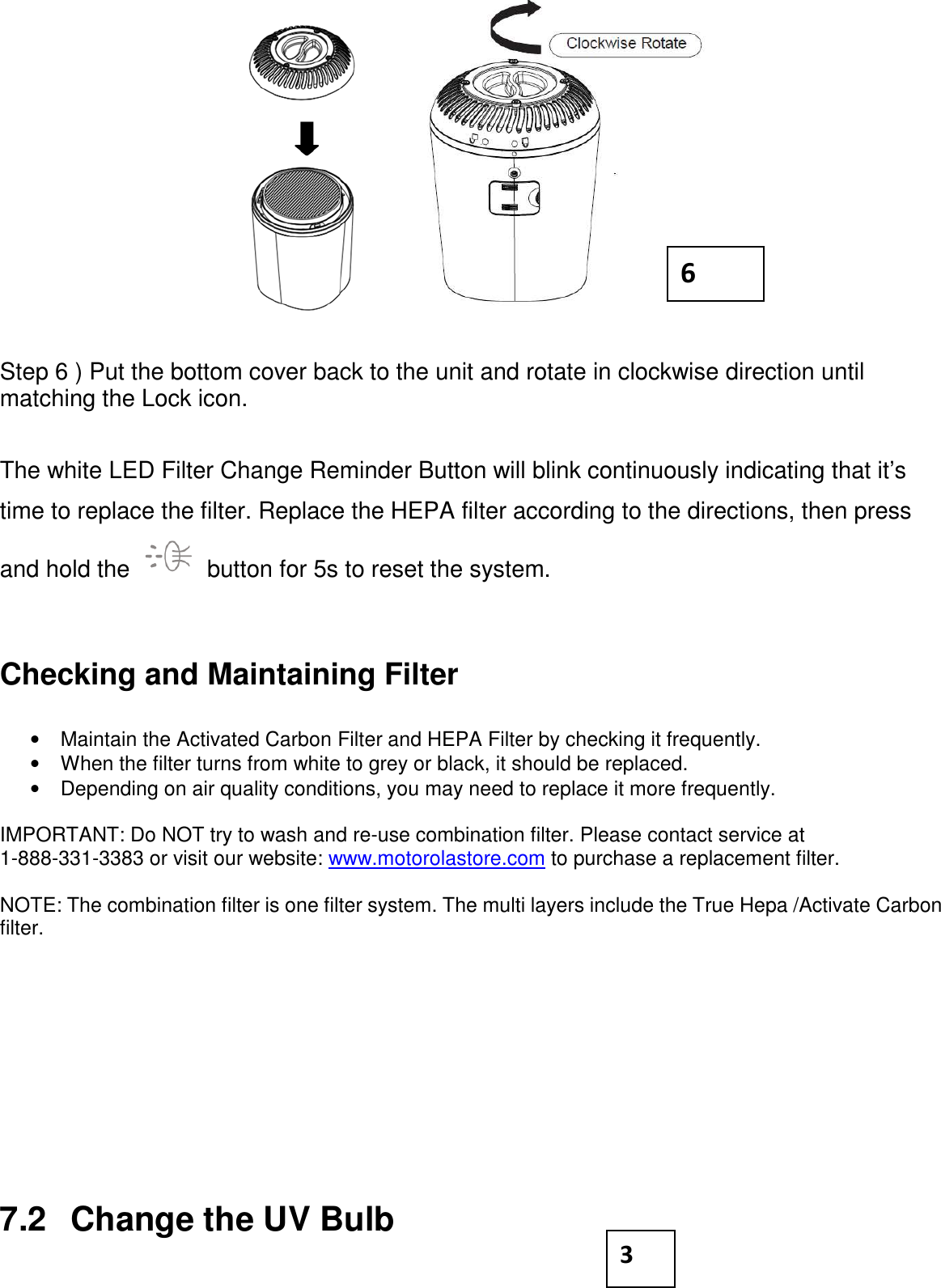           Step 6 ) Put the bottom cover back to the unit and rotate in clockwise direction until matching the Lock icon.   The white LED Filter Change Reminder Button will blink continuously indicating that it’s time to replace the filter. Replace the HEPA filter according to the directions, then press and hold the   button for 5s to reset the system.   Checking and Maintaining Filter  •  Maintain the Activated Carbon Filter and HEPA Filter by checking it frequently. •  When the filter turns from white to grey or black, it should be replaced. •  Depending on air quality conditions, you may need to replace it more frequently.  IMPORTANT: Do NOT try to wash and re-use combination filter. Please contact service at 1-888-331-3383 or visit our website: www.motorolastore.com to purchase a replacement filter.  NOTE: The combination filter is one filter system. The multi layers include the True Hepa /Activate Carbon filter.          7.2  Change the UV Bulb 3 6 