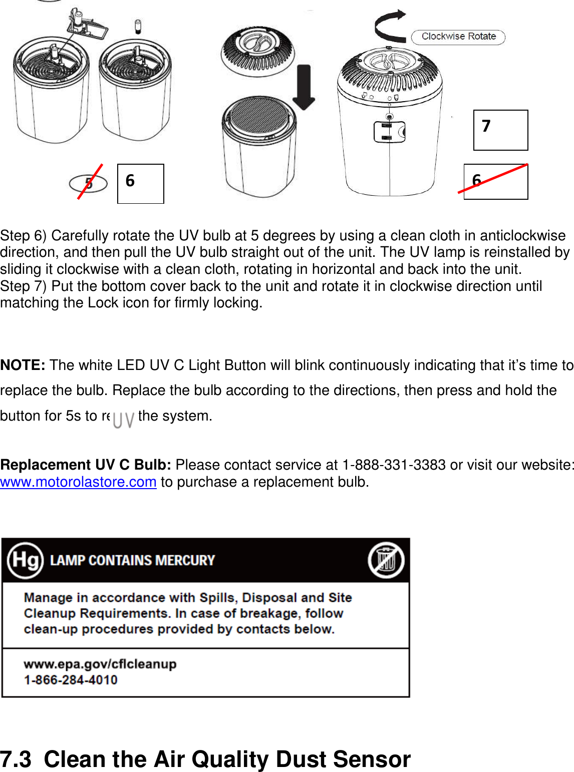                Step 6) Carefully rotate the UV bulb at 5 degrees by using a clean cloth in anticlockwise direction, and then pull the UV bulb straight out of the unit. The UV lamp is reinstalled by sliding it clockwise with a clean cloth, rotating in horizontal and back into the unit. Step 7) Put the bottom cover back to the unit and rotate it in clockwise direction until matching the Lock icon for firmly locking.   NOTE: The white LED UV C Light Button will blink continuously indicating that it’s time to replace the bulb. Replace the bulb according to the directions, then press and hold the           button for 5s to reset the system.  Replacement UV C Bulb: Please contact service at 1-888-331-3383 or visit our website: www.motorolastore.com to purchase a replacement bulb.      7.3  Clean the Air Quality Dust Sensor 6 6 7 