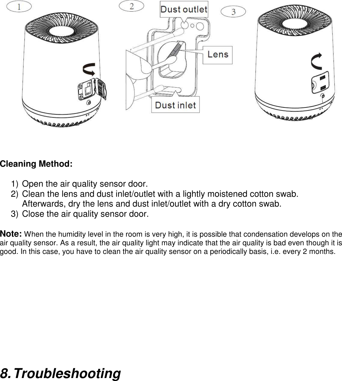                       Cleaning Method:    1) Open the air quality sensor door. 2) Clean the lens and dust inlet/outlet with a lightly moistened cotton swab.   Afterwards, dry the lens and dust inlet/outlet with a dry cotton swab. 3) Close the air quality sensor door.  Note: When the humidity level in the room is very high, it is possible that condensation develops on the air quality sensor. As a result, the air quality light may indicate that the air quality is bad even though it is good. In this case, you have to clean the air quality sensor on a periodically basis, i.e. every 2 months.          8. Troubleshooting  