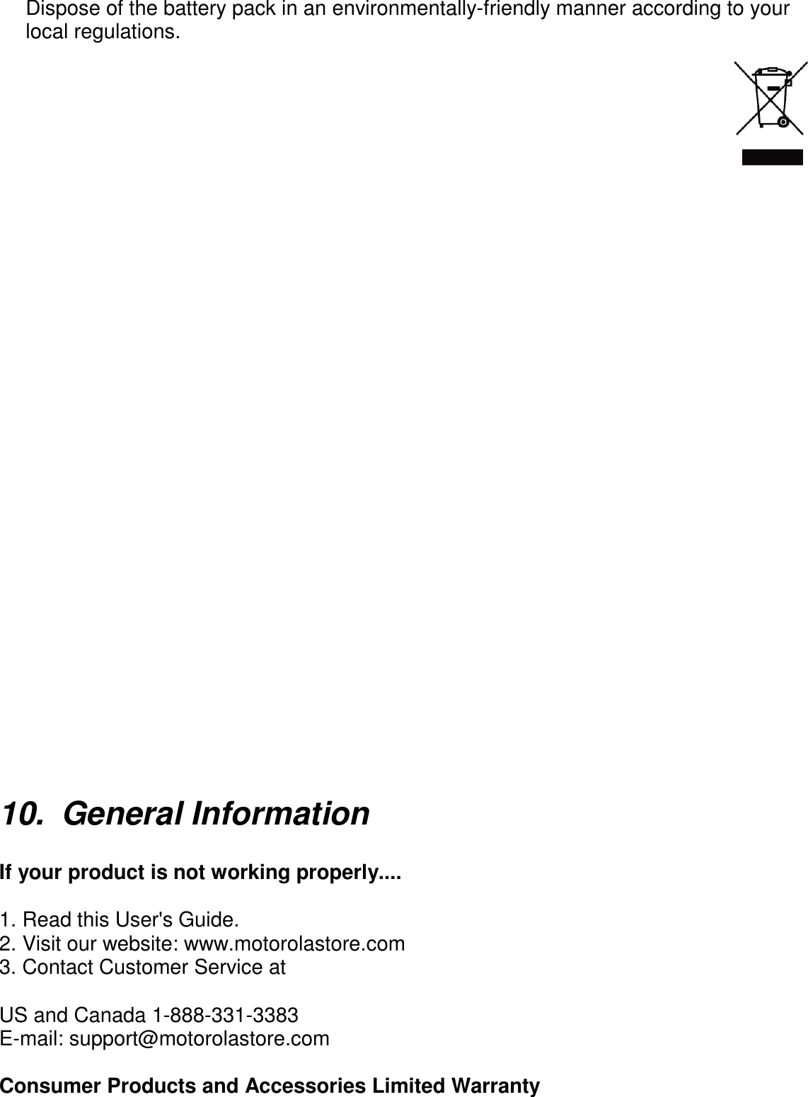      Dispose of the battery pack in an environmentally-friendly manner according to your local regulations.                                10.  General Information    If your product is not working properly....  1. Read this User&apos;s Guide. 2. Visit our website: www.motorolastore.com 3. Contact Customer Service at  US and Canada 1-888-331-3383 E-mail: support@motorolastore.com  Consumer Products and Accessories Limited Warranty 
