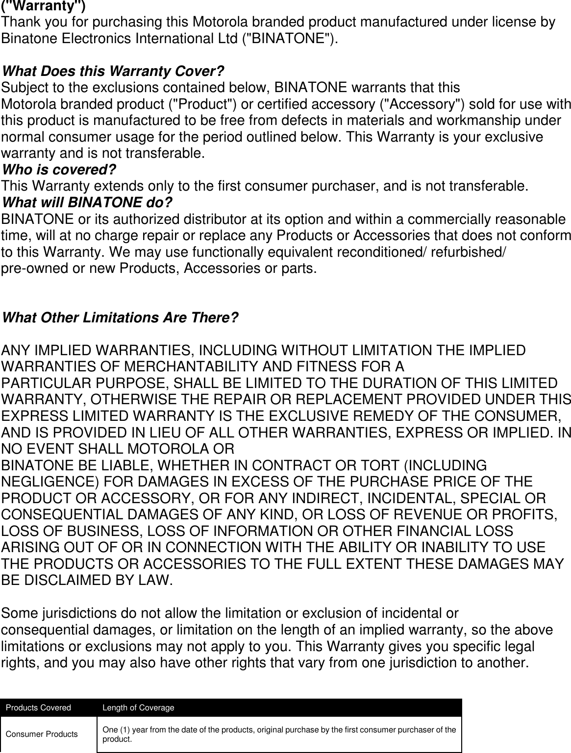      (&quot;Warranty&quot;) Thank you for purchasing this Motorola branded product manufactured under license by Binatone Electronics International Ltd (&quot;BINATONE&quot;).  What Does this Warranty Cover? Subject to the exclusions contained below, BINATONE warrants that this Motorola branded product (&quot;Product&quot;) or certified accessory (&quot;Accessory&quot;) sold for use with this product is manufactured to be free from defects in materials and workmanship under normal consumer usage for the period outlined below. This Warranty is your exclusive warranty and is not transferable. Who is covered? This Warranty extends only to the first consumer purchaser, and is not transferable. What will BINATONE do? BINATONE or its authorized distributor at its option and within a commercially reasonable time, will at no charge repair or replace any Products or Accessories that does not conform to this Warranty. We may use functionally equivalent reconditioned/ refurbished/ pre-owned or new Products, Accessories or parts.   What Other Limitations Are There?  ANY IMPLIED WARRANTIES, INCLUDING WITHOUT LIMITATION THE IMPLIED WARRANTIES OF MERCHANTABILITY AND FITNESS FOR A PARTICULAR PURPOSE, SHALL BE LIMITED TO THE DURATION OF THIS LIMITED WARRANTY, OTHERWISE THE REPAIR OR REPLACEMENT PROVIDED UNDER THIS EXPRESS LIMITED WARRANTY IS THE EXCLUSIVE REMEDY OF THE CONSUMER, AND IS PROVIDED IN LIEU OF ALL OTHER WARRANTIES, EXPRESS OR IMPLIED. IN NO EVENT SHALL MOTOROLA OR BINATONE BE LIABLE, WHETHER IN CONTRACT OR TORT (INCLUDING NEGLIGENCE) FOR DAMAGES IN EXCESS OF THE PURCHASE PRICE OF THE PRODUCT OR ACCESSORY, OR FOR ANY INDIRECT, INCIDENTAL, SPECIAL OR CONSEQUENTIAL DAMAGES OF ANY KIND, OR LOSS OF REVENUE OR PROFITS, LOSS OF BUSINESS, LOSS OF INFORMATION OR OTHER FINANCIAL LOSS ARISING OUT OF OR IN CONNECTION WITH THE ABILITY OR INABILITY TO USE THE PRODUCTS OR ACCESSORIES TO THE FULL EXTENT THESE DAMAGES MAY BE DISCLAIMED BY LAW.  Some jurisdictions do not allow the limitation or exclusion of incidental or consequential damages, or limitation on the length of an implied warranty, so the above limitations or exclusions may not apply to you. This Warranty gives you specific legal rights, and you may also have other rights that vary from one jurisdiction to another.   Products Covered  Length of Coverage Consumer Products  One (1) year from the date of the products, original purchase by the first consumer purchaser of the product. 