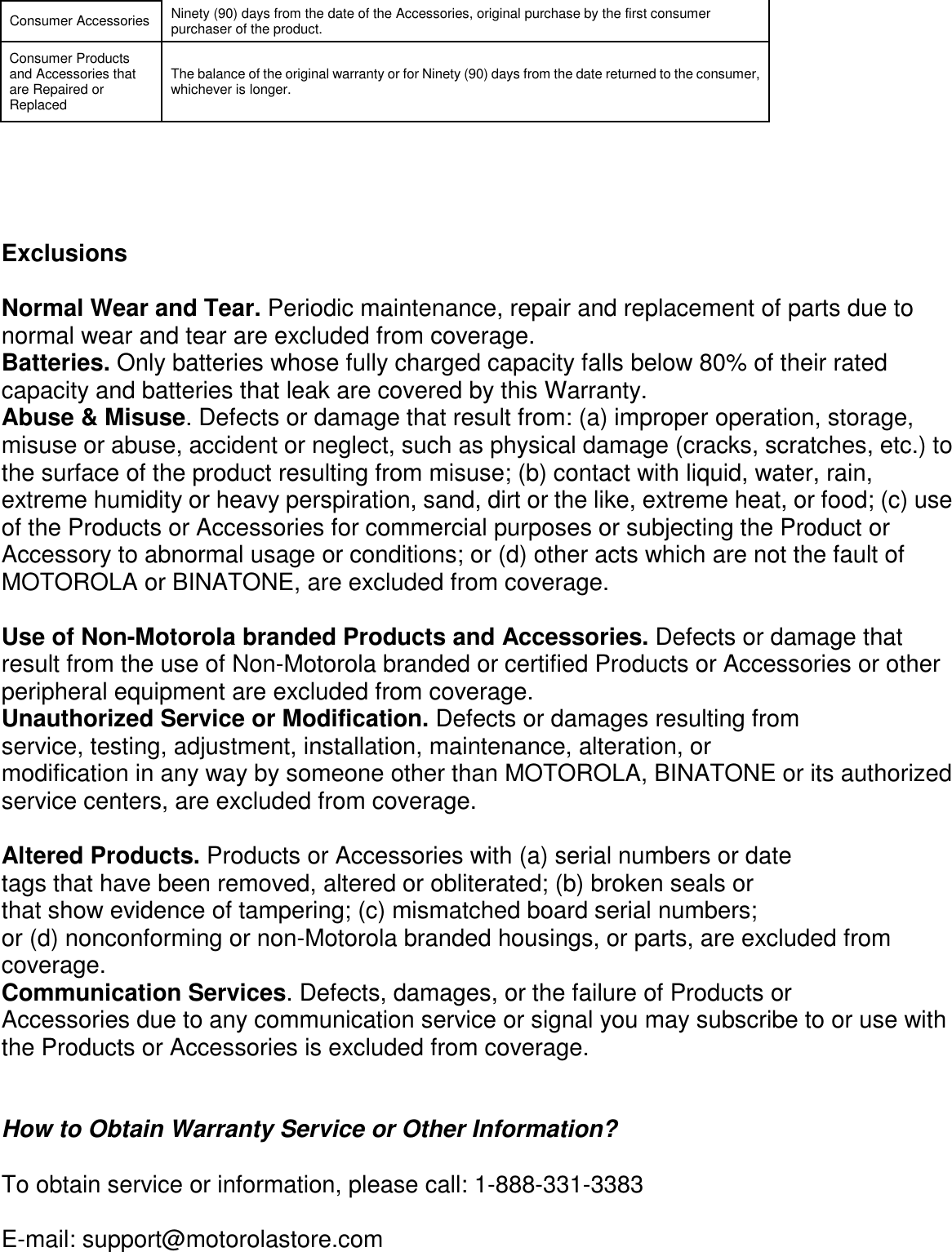      Consumer Accessories  Ninety (90) days from the date of the Accessories, original purchase by the first consumer purchaser of the product. Consumer Products and Accessories that are Repaired or Replaced The balance of the original warranty or for Ninety (90) days from the date returned to the consumer, whichever is longer.      Exclusions  Normal Wear and Tear. Periodic maintenance, repair and replacement of parts due to normal wear and tear are excluded from coverage. Batteries. Only batteries whose fully charged capacity falls below 80% of their rated capacity and batteries that leak are covered by this Warranty. Abuse &amp; Misuse. Defects or damage that result from: (a) improper operation, storage, misuse or abuse, accident or neglect, such as physical damage (cracks, scratches, etc.) to the surface of the product resulting from misuse; (b) contact with liquid, water, rain, extreme humidity or heavy perspiration, sand, dirt or the like, extreme heat, or food; (c) use of the Products or Accessories for commercial purposes or subjecting the Product or Accessory to abnormal usage or conditions; or (d) other acts which are not the fault of MOTOROLA or BINATONE, are excluded from coverage.  Use of Non-Motorola branded Products and Accessories. Defects or damage that result from the use of Non-Motorola branded or certified Products or Accessories or other peripheral equipment are excluded from coverage. Unauthorized Service or Modification. Defects or damages resulting from service, testing, adjustment, installation, maintenance, alteration, or modification in any way by someone other than MOTOROLA, BINATONE or its authorized service centers, are excluded from coverage.  Altered Products. Products or Accessories with (a) serial numbers or date tags that have been removed, altered or obliterated; (b) broken seals or that show evidence of tampering; (c) mismatched board serial numbers; or (d) nonconforming or non-Motorola branded housings, or parts, are excluded from coverage. Communication Services. Defects, damages, or the failure of Products or Accessories due to any communication service or signal you may subscribe to or use with the Products or Accessories is excluded from coverage.   How to Obtain Warranty Service or Other Information?  To obtain service or information, please call: 1-888-331-3383  E-mail: support@motorolastore.com 