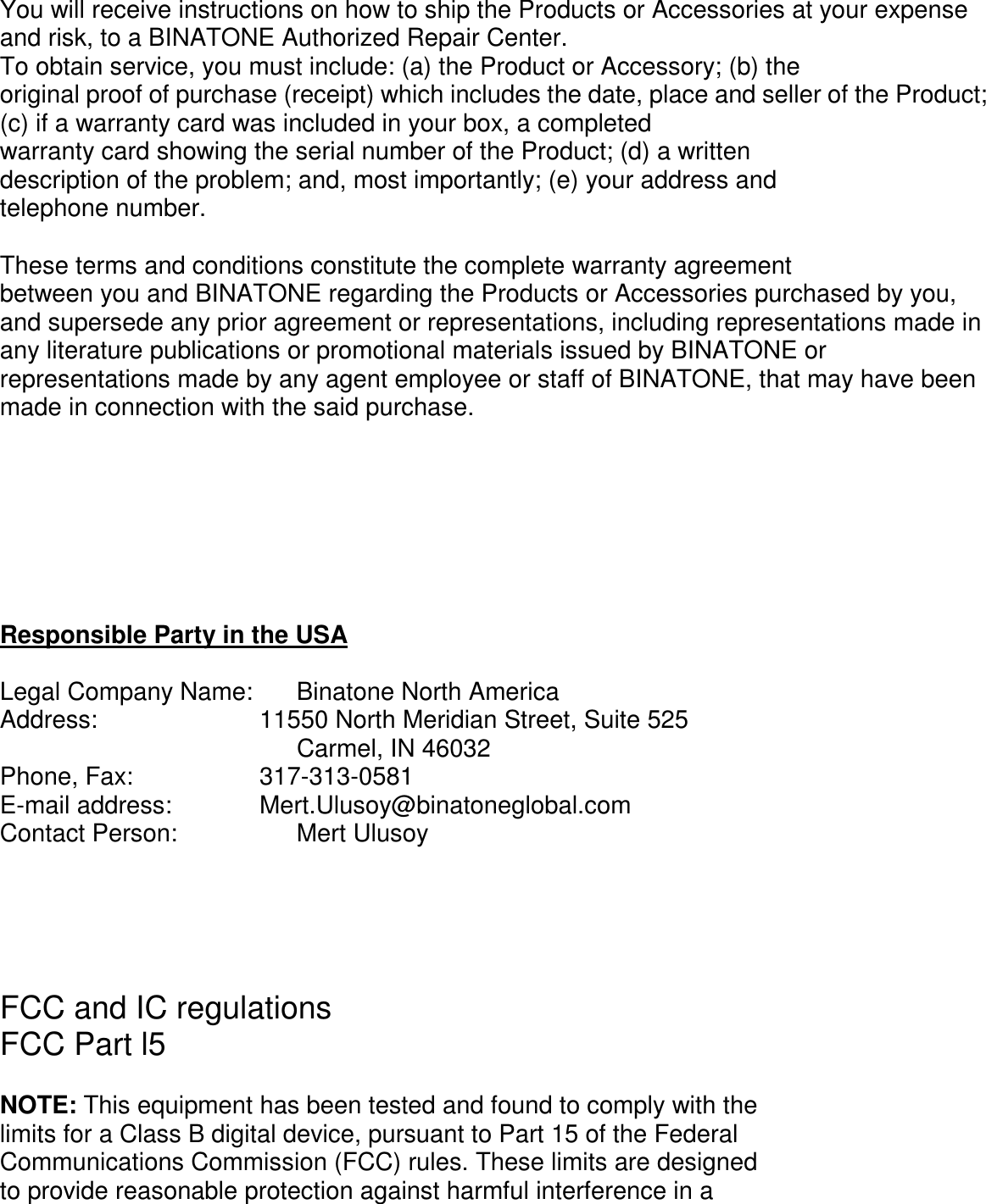          You will receive instructions on how to ship the Products or Accessories at your expense and risk, to a BINATONE Authorized Repair Center. To obtain service, you must include: (a) the Product or Accessory; (b) the original proof of purchase (receipt) which includes the date, place and seller of the Product; (c) if a warranty card was included in your box, a completed warranty card showing the serial number of the Product; (d) a written description of the problem; and, most importantly; (e) your address and telephone number.  These terms and conditions constitute the complete warranty agreement between you and BINATONE regarding the Products or Accessories purchased by you, and supersede any prior agreement or representations, including representations made in any literature publications or promotional materials issued by BINATONE or representations made by any agent employee or staff of BINATONE, that may have been made in connection with the said purchase.        Responsible Party in the USA  Legal Company Name:    Binatone North America Address:           11550 North Meridian Street, Suite 525 Carmel, IN 46032 Phone, Fax:         317-313-0581 E-mail address:       Mert.Ulusoy@binatoneglobal.com Contact Person:        Mert Ulusoy      FCC and IC regulations FCC Part l5  NOTE: This equipment has been tested and found to comply with the limits for a Class B digital device, pursuant to Part 15 of the Federal Communications Commission (FCC) rules. These limits are designed to provide reasonable protection against harmful interference in a 