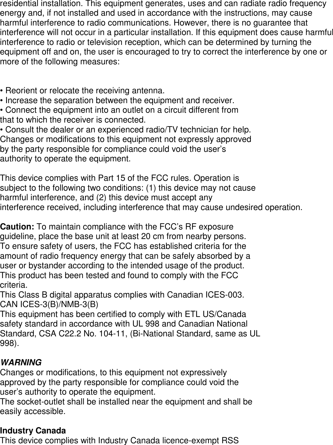      residential installation. This equipment generates, uses and can radiate radio frequency energy and, if not installed and used in accordance with the instructions, may cause harmful interference to radio communications. However, there is no guarantee that interference will not occur in a particular installation. If this equipment does cause harmful interference to radio or television reception, which can be determined by turning the equipment off and on, the user is encouraged to try to correct the interference by one or more of the following measures:   • Reorient or relocate the receiving antenna. • Increase the separation between the equipment and receiver. • Connect the equipment into an outlet on a circuit different from that to which the receiver is connected. • Consult the dealer or an experienced radio/TV technician for help. Changes or modifications to this equipment not expressly approved by the party responsible for compliance could void the user’s authority to operate the equipment.  This device complies with Part 15 of the FCC rules. Operation is subject to the following two conditions: (1) this device may not cause harmful interference, and (2) this device must accept any interference received, including interference that may cause undesired operation.  Caution: To maintain compliance with the FCC’s RF exposure guideline, place the base unit at least 20 cm from nearby persons. To ensure safety of users, the FCC has established criteria for the amount of radio frequency energy that can be safely absorbed by a user or bystander according to the intended usage of the product. This product has been tested and found to comply with the FCC criteria. This Class B digital apparatus complies with Canadian ICES-003. CAN ICES-3(B)/NMB-3(B) This equipment has been certified to comply with ETL US/Canada safety standard in accordance with UL 998 and Canadian National Standard, CSA C22.2 No. 104-11, (Bi-National Standard, same as UL 998).  WARNING Changes or modifications, to this equipment not expressively approved by the party responsible for compliance could void the user’s authority to operate the equipment. The socket-outlet shall be installed near the equipment and shall be easily accessible.  Industry Canada This device complies with Industry Canada licence-exempt RSS 