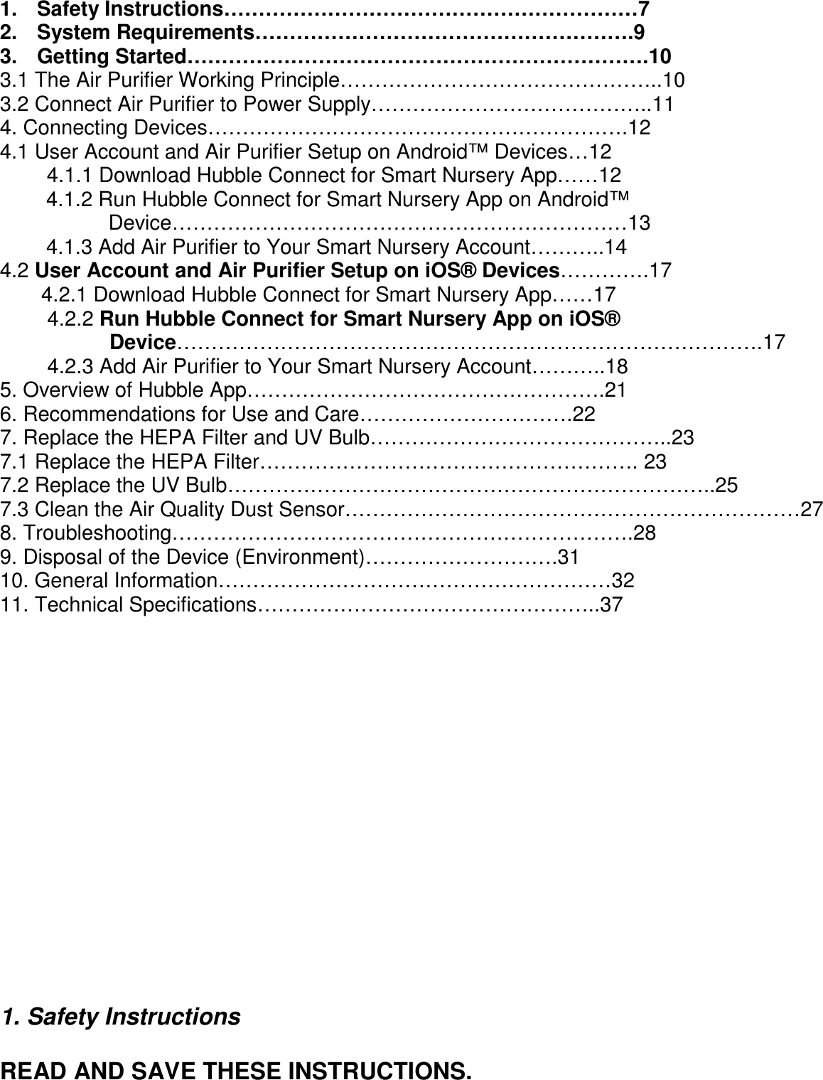      1.    Safety Instructions……………………………………………………7     2.    System Requirements……………………………………………….9 3.    Getting Started………………………………………………………….10 3.1 The Air Purifier Working Principle………………………………………..10 3.2 Connect Air Purifier to Power Supply…………………………………..11 4. Connecting Devices…………………………………………………….12 4.1 User Account and Air Purifier Setup on Android™ Devices…12 4.1.1 Download Hubble Connect for Smart Nursery App……12 4.1.2 Run Hubble Connect for Smart Nursery App on Android™ Device…………………………………………………………13 4.1.3 Add Air Purifier to Your Smart Nursery Account………..14 4.2 User Account and Air Purifier Setup on iOS® Devices………….17 4.2.1 Download Hubble Connect for Smart Nursery App……17 4.2.2 Run Hubble Connect for Smart Nursery App on iOS® Device………………………………………………………………………….17 4.2.3 Add Air Purifier to Your Smart Nursery Account………..18 5. Overview of Hubble App…………………………………………….21 6. Recommendations for Use and Care………………………….22 7. Replace the HEPA Filter and UV Bulb……………………………………..23 7.1 Replace the HEPA Filter………………………………………………. 23 7.2 Replace the UV Bulb……………………………………………………………..25 7.3 Clean the Air Quality Dust Sensor…………………………………………………………27   8. Troubleshooting………………………………………………………….28 9. Disposal of the Device (Environment)……………………….31 10. General Information…………………………………………………32 11. Technical Specifications…………………………………………..37                                                                                  1. Safety Instructions  READ AND SAVE THESE INSTRUCTIONS.  