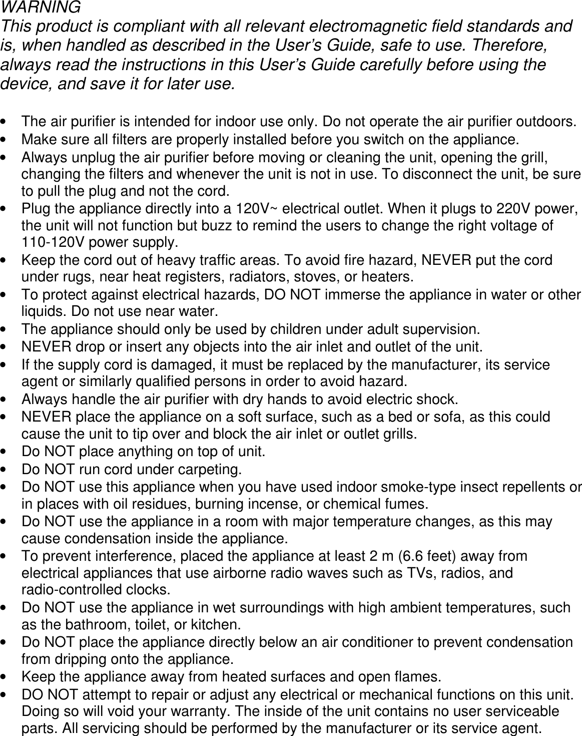      WARNING This product is compliant with all relevant electromagnetic field standards and is, when handled as described in the User’s Guide, safe to use. Therefore, always read the instructions in this User’s Guide carefully before using the device, and save it for later use.  •  The air purifier is intended for indoor use only. Do not operate the air purifier outdoors. •  Make sure all filters are properly installed before you switch on the appliance. •  Always unplug the air purifier before moving or cleaning the unit, opening the grill, changing the filters and whenever the unit is not in use. To disconnect the unit, be sure to pull the plug and not the cord. •  Plug the appliance directly into a 120V~ electrical outlet. When it plugs to 220V power, the unit will not function but buzz to remind the users to change the right voltage of 110-120V power supply. •  Keep the cord out of heavy traffic areas. To avoid fire hazard, NEVER put the cord under rugs, near heat registers, radiators, stoves, or heaters. •  To protect against electrical hazards, DO NOT immerse the appliance in water or other liquids. Do not use near water. •  The appliance should only be used by children under adult supervision. •  NEVER drop or insert any objects into the air inlet and outlet of the unit. •  If the supply cord is damaged, it must be replaced by the manufacturer, its service agent or similarly qualified persons in order to avoid hazard. •  Always handle the air purifier with dry hands to avoid electric shock. •  NEVER place the appliance on a soft surface, such as a bed or sofa, as this could cause the unit to tip over and block the air inlet or outlet grills. •  Do NOT place anything on top of unit. •  Do NOT run cord under carpeting. •  Do NOT use this appliance when you have used indoor smoke-type insect repellents or in places with oil residues, burning incense, or chemical fumes. •  Do NOT use the appliance in a room with major temperature changes, as this may cause condensation inside the appliance. •  To prevent interference, placed the appliance at least 2 m (6.6 feet) away from electrical appliances that use airborne radio waves such as TVs, radios, and radio-controlled clocks. •  Do NOT use the appliance in wet surroundings with high ambient temperatures, such as the bathroom, toilet, or kitchen. •  Do NOT place the appliance directly below an air conditioner to prevent condensation from dripping onto the appliance. •  Keep the appliance away from heated surfaces and open flames. •  DO NOT attempt to repair or adjust any electrical or mechanical functions on this unit. Doing so will void your warranty. The inside of the unit contains no user serviceable parts. All servicing should be performed by the manufacturer or its service agent. 