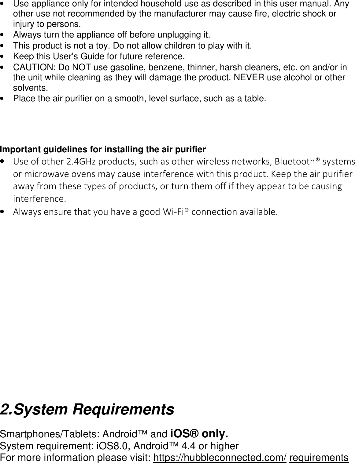      •  Use appliance only for intended household use as described in this user manual. Any other use not recommended by the manufacturer may cause fire, electric shock or injury to persons. •  Always turn the appliance off before unplugging it. •  This product is not a toy. Do not allow children to play with it. •  Keep this User’s Guide for future reference. •  CAUTION: Do NOT use gasoline, benzene, thinner, harsh cleaners, etc. on and/or in the unit while cleaning as they will damage the product. NEVER use alcohol or other solvents. •  Place the air purifier on a smooth, level surface, such as a table.     Important guidelines for installing the air purifier • Use of other 2.4GHz products, such as other wireless networks, Bluetooth® systems or microwave ovens may cause interference with this product. Keep the air purifier away from these types of products, or turn them off if they appear to be causing interference. • Always ensure that you have a good Wi-Fi® connection available.                     2. System Requirements  Smartphones/Tablets: Android™ and iOS® only. System requirement: iOS8.0, Android™ 4.4 or higher For more information please visit: https://hubbleconnected.com/ requirements  