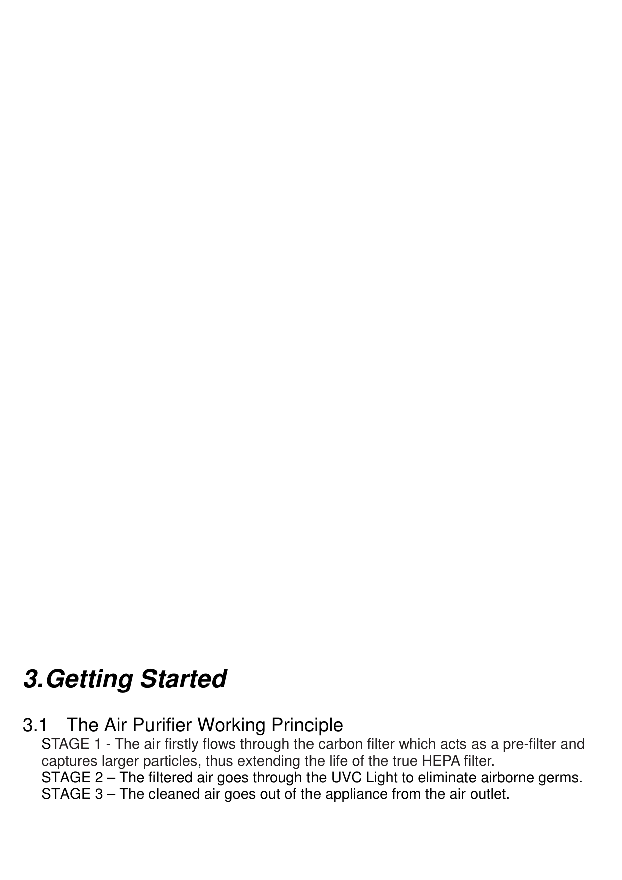                                                3. Getting Started  3.1  The Air Purifier Working Principle STAGE 1 - The air firstly flows through the carbon filter which acts as a pre-filter and captures larger particles, thus extending the life of the true HEPA filter. STAGE 2 – The filtered air goes through the UVC Light to eliminate airborne germs.   STAGE 3 – The cleaned air goes out of the appliance from the air outlet.  