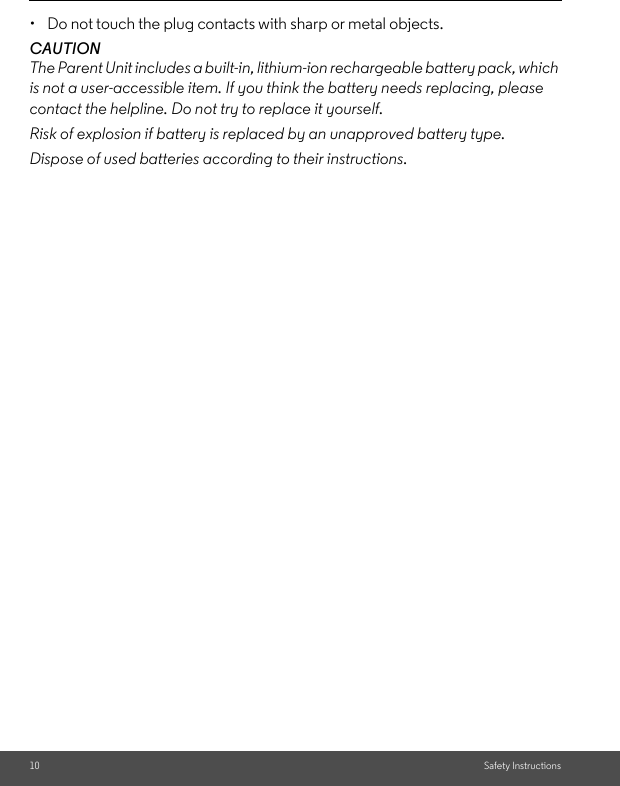 10 Safety Instructions• Do not touch the plug contacts with sharp or metal objects.CAUTIONThe Parent Unit includes a built-in, lithium-ion rechargeable battery pack, which is not a user-accessible item. If you think the battery needs replacing, please contact the helpline. Do not try to replace it yourself. Risk of explosion if battery is replaced by an unapproved battery type. Dispose of used batteries according to their instructions. 