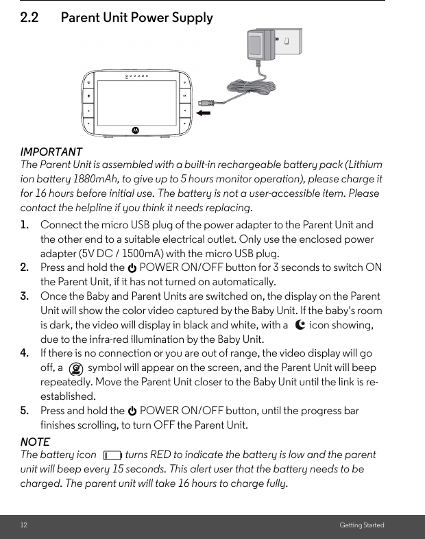 12 Getting Started2.2 Parent Unit Power SupplyIMPORTANT The Parent Unit is assembled with a built-in rechargeable battery pack (Lithium ion battery 1880mAh, to give up to 5 hours monitor operation), please charge it for 16 hours before initial use. The battery is not a user-accessible item. Please contact the helpline if you think it needs replacing.1. Connect the micro USB plug of the power adapter to the Parent Unit and the other end to a suitable electrical outlet. Only use the enclosed power adapter (5V DC / 1500mA) with the micro USB plug.2. Press and hold the 0 POWER ON/OFF button for 3 seconds to switch ON the Parent Unit, if it has not turned on automatically.3. Once the Baby and Parent Units are switched on, the display on the Parent Unit will show the color video captured by the Baby Unit. If the baby&apos;s room is dark, the video will display in black and white, with a  icon showing, due to the infra-red illumination by the Baby Unit.4. If there is no connection or you are out of range, the video display will go off, a   symbol will appear on the screen, and the Parent Unit will beep repeatedly. Move the Parent Unit closer to the Baby Unit until the link is re-established.5. Press and hold the 0 POWER ON/OFF button, until the progress bar finishes scrolling, to turn OFF the Parent Unit.NOTEThe battery icon  turns RED to indicate the battery is low and the parent unit will beep every 15 seconds. This alert user that the battery needs to be charged. The parent unit will take 16 hours to charge fully.  