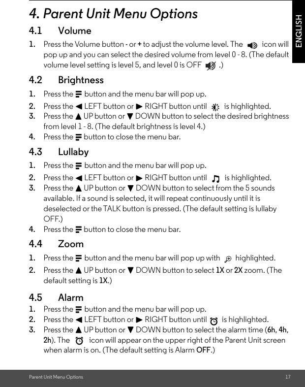 Parent Unit Menu Options 17ENGLISH4. Parent Unit Menu Options4.1 Volume1. Press the Volume button - or + to adjust the volume level. The   icon will pop up and you can select the desired volume from level 0 - 8. (The default volume level setting is level 5, and level 0 is OFF  .)4.2 Brightness1. Press the M button and the menu bar will pop up. 2. Press the &lt; LEFT button or &gt; RIGHT button until  is highlighted. 3. Press the + UP button or - DOWN button to select the desired brightness from level 1 - 8. (The default brightness is level 4.)4. Press the M button to close the menu bar.4.3 Lullaby1. Press the M button and the menu bar will pop up. 2. Press the &lt; LEFT button or &gt; RIGHT button until  is highlighted. 3. Press the + UP button or - DOWN button to select from the 5 sounds available. If a sound is selected, it will repeat continuously until it is deselected or the TALK button is pressed. (The default setting is lullaby OFF.) 4. Press the M button to close the menu bar.4.4 Zoom1. Press the M button and the menu bar will pop up with   highlighted. 2. Press the + UP button or - DOWN button to select 1X or 2X zoom. (The default setting is 1X.)4.5 Alarm 1. Press the M button and the menu bar will pop up. 2. Press the &lt; LEFT button or &gt; RIGHT button until  is highlighted. 3. Press the + UP button or - DOWN button to select the alarm time (6h, 4h, 2h). The   icon will appear on the upper right of the Parent Unit screen when alarm is on. (The default setting is Alarm OFF.)  