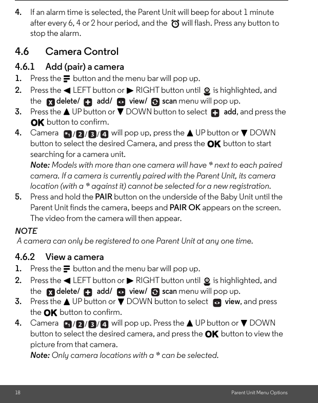 18 Parent Unit Menu Options4. If an alarm time is selected, the Parent Unit will beep for about 1 minute after every 6, 4 or 2 hour period, and the  will flash. Press any button to stop the alarm.4.6 Camera Control 4.6.1 Add (pair) a camera 1. Press the M button and the menu bar will pop up. 2. Press the &lt; LEFT button or &gt; RIGHT button until  is highlighted, and the delete/  add/  view/ scan menu will pop up. 3. Press the + UP button or - DOWN button to select   add, and press the O button to confirm. 4. Camera  will pop up, press the + UP button or - DOWN button to select the desired Camera, and press the O button to start searching for a camera unit. Note: Models with more than one camera will have * next to each paired camera. If a camera is currently paired with the Parent Unit, its camera location (with a * against it) cannot be selected for a new registration.5. Press and hold the PAIR button on the underside of the Baby Unit until the Parent Unit finds the camera, beeps and PAIR OK appears on the screen. The video from the camera will then appear. NOTE A camera can only be registered to one Parent Unit at any one time. 4.6.2 View a camera 1. Press the M button and the menu bar will pop up. 2. Press the &lt; LEFT button or &gt; RIGHT button until  is highlighted, and the delete/  add/  view/ scan menu will pop up. 3. Press the + UP button or - DOWN button to select   view, and press the O button to confirm. 4. Camera  will pop up. Press the + UP button or - DOWN button to select the desired camera, and press the O button to view the picture from that camera. Note: Only camera locations with a * can be selected.   + +___ +  ___