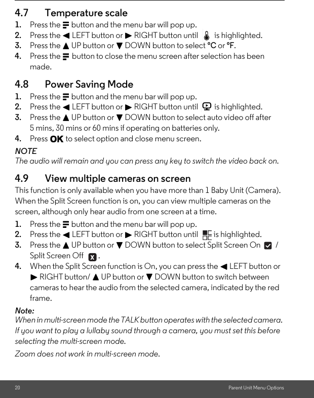 20 Parent Unit Menu Options4.7 Temperature scale1. Press the M button and the menu bar will pop up. 2. Press the &lt; LEFT button or &gt; RIGHT button until  is highlighted. 3. Press the + UP button or - DOWN button to select °C or °F.4. Press the M button to close the menu screen after selection has been made.4.8 Power Saving Mode 1. Press the M button and the menu bar will pop up. 2. Press the &lt; LEFT button or &gt; RIGHT button until  is highlighted. 3. Press the + UP button or - DOWN button to select auto video off after 5 mins, 30 mins or 60 mins if operating on batteries only.4. Press O to select option and close menu screen.NOTEThe audio will remain and you can press any key to switch the video back on. 4.9 View multiple cameras on screen This function is only available when you have more than 1 Baby Unit (Camera). When the Split Screen function is on, you can view multiple cameras on the screen, although only hear audio from one screen at a time. 1. Press the M button and the menu bar will pop up. 2. Press the &lt; LEFT button or &gt; RIGHT button until  is highlighted.3. Press the + UP button or - DOWN button to select Split Screen On  / Split Screen Off  .4. When the Split Screen function is On, you can press the &lt; LEFT button or &gt; RIGHT button/ + UP button or - DOWN button to switch between cameras to hear the audio from the selected camera, indicated by the red frame.Note:When in multi-screen mode the TALK button operates with the selected camera. If you want to play a lullaby sound through a camera, you must set this before selecting the multi-screen mode. Zoom does not work in multi-screen mode.V 