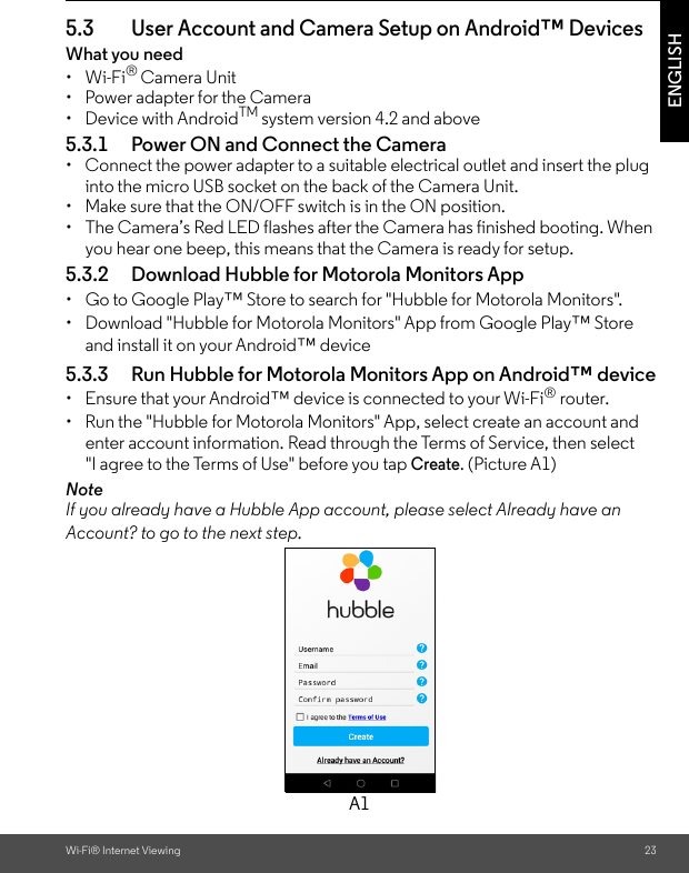 Wi-Fi® Internet Viewing 23ENGLISH5.3 User Account and Camera Setup on Android™ DevicesWhat you need • Wi-Fi® Camera Unit•  Power adapter for the Camera• Device with AndroidTM system version 4.2 and above5.3.1 Power ON and Connect the Camera•  Connect the power adapter to a suitable electrical outlet and insert the plug into the micro USB socket on the back of the Camera Unit. •  Make sure that the ON/OFF switch is in the ON position.•  The Camera’s Red LED flashes after the Camera has finished booting. When you hear one beep, this means that the Camera is ready for setup.5.3.2 Download Hubble for Motorola Monitors App•  Go to Google Play™ Store to search for &quot;Hubble for Motorola Monitors&quot;.•  Download &quot;Hubble for Motorola Monitors&quot; App from Google Play™ Store and install it on your Android™ device5.3.3 Run Hubble for Motorola Monitors App on Android™ device•  Ensure that your Android™ device is connected to your Wi-Fi® router. •  Run the &quot;Hubble for Motorola Monitors&quot; App, select create an account and enter account information. Read through the Terms of Service, then select &quot;I agree to the Terms of Use&quot; before you tap Create. (Picture A1) NoteIf you already have a Hubble App account, please select Already have an Account? to go to the next step.A1