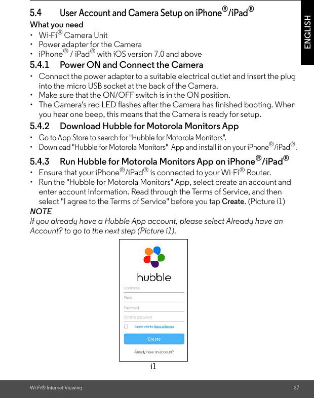Wi-Fi® Internet Viewing 27ENGLISH5.4 User Account and Camera Setup on iPhone®/iPad®What you need • Wi-Fi® Camera Unit•  Power adapter for the Camera• iPhone® / iPad® with iOS version 7.0 and above5.4.1 Power ON and Connect the Camera •  Connect the power adapter to a suitable electrical outlet and insert the plug into the micro USB socket at the back of the Camera.•  Make sure that the ON/OFF switch is in the ON position.•  The Camera&apos;s red LED flashes after the Camera has finished booting. When you hear one beep, this means that the Camera is ready for setup. 5.4.2 Download Hubble for Motorola Monitors App •  Go to App Store to search for &quot;Hubble for Motorola Monitors&quot;.•  Download &quot;Hubble for Motorola Monitors&quot;  App and install it on your iPhone®/iPad®.5.4.3 Run Hubble for Motorola Monitors App on iPhone®/iPad®• Ensure that your iPhone®/iPad® is connected to your Wi-Fi® Router. •  Run the &quot;Hubble for Motorola Monitors&quot; App, select create an account and enter account information. Read through the Terms of Service, and then select &quot;I agree to the Terms of Service&quot; before you tap Create. (Picture i1) NOTE If you already have a Hubble App account, please select Already have an Account? to go to the next step (Picture i1).i1