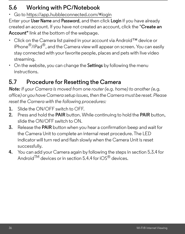36 Wi-Fi® Internet Viewing5.6 Working with PC/Notebook • Go to https://app.hubbleconnected.com/#login Enter your User Name and Password, and then click Login if you have already created an account. If you have not created an account, click the &quot;Create an Account&quot; link at the bottom of the webpage.•  Click on the Camera list paired in your account via Android™ device or iPhone®/iPad®, and the Camera view will appear on screen. You can easily stay connected with your favorite people, places and pets with live video streaming. •  On the website, you can change the Settings by following the menu instructions. 5.7 Procedure for Resetting the Camera Note: If your Camera is moved from one router (e.g. home) to another (e.g. office) or you have Camera setup issues, then the Camera must be reset. Please reset the Camera with the following procedures: 1. Slide the ON/OFF switch to OFF. 2. Press and hold the PAIR button. While continuing to hold the PAIR button, slide the ON/OFF switch to ON. 3. Release the PAIR button when you hear a confirmation beep and wait for the Camera Unit to complete an internal reset procedure. The LED indicator will turn red and flash slowly when the Camera Unit is reset successfully. 4. You can add your Camera again by following the steps in section 5.3.4 for AndroidTM devices or in section 5.4.4 for iOS® devices.