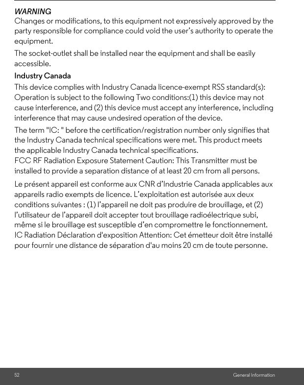 52 General InformationWARNINGChanges or modifications, to this equipment not expressively approved by the party responsible for compliance could void the user’s authority to operate the equipment.The socket-outlet shall be installed near the equipment and shall be easily accessible.Industry CanadaThis device complies with Industry Canada licence-exempt RSS standard(s): Operation is subject to the following Two conditions:(1) this device may not cause interference, and (2) this device must accept any interference, including interference that may cause undesired operation of the device.The term &quot;IC: &quot; before the certification/registration number only signifies that the Industry Canada technical specifications were met. This product meets the applicable Industry Canada technical specifications.FCC RF Radiation Exposure Statement Caution: This Transmitter must be installed to provide a separation distance of at least 20 cm from all persons.Le présent appareil est conforme aux CNR d’Industrie Canada applicables aux appareils radio exempts de licence. L’exploitation est autorisée aux deux conditions suivantes : (1) l’appareil ne doit pas produire de brouillage, et (2) l’utilisateur de l’appareil doit accepter tout brouillage radioélectrique subi, même si le brouillage est susceptible d’en compromettre le fonctionnement.IC Radiation Déclaration d&apos;exposition Attention: Cet émetteur doit être installé pour fournir une distance de séparation d&apos;au moins 20 cm de toute personne.