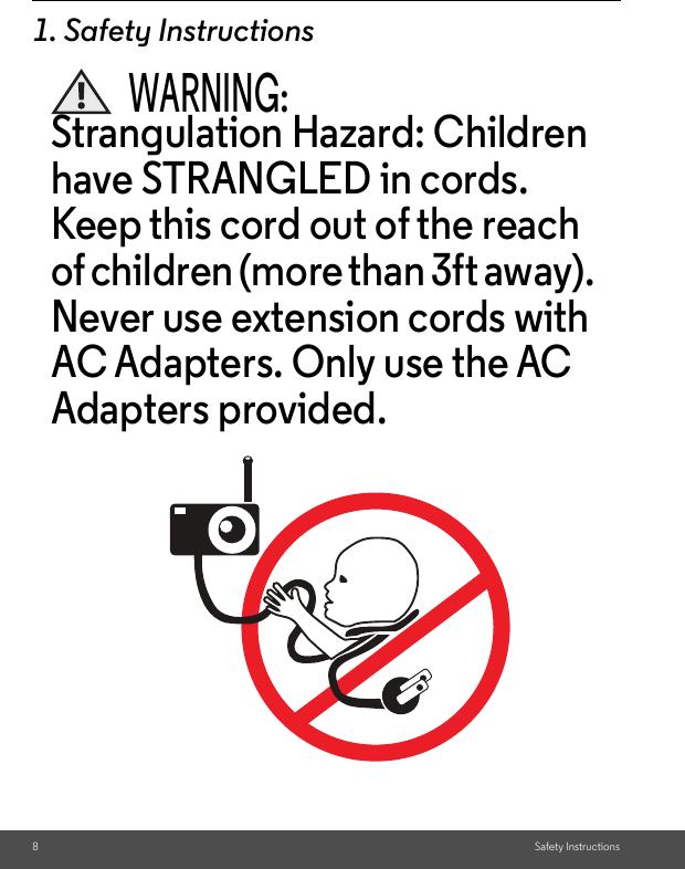 8Safety Instructions1. Safety InstructionsWARNING:Strangulation Hazard: Children have STRANGLED in cords. Keep this cord out of the reach of children (more than 3ft away). Never use extension cords with AC Adapters. Only use the AC Adapters provided.