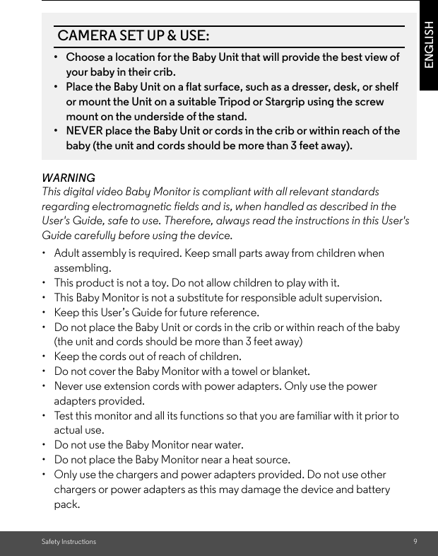 Safety Instructions 9ENGLISHWARNINGThis digital video Baby Monitor is compliant with all relevant standards regarding electromagnetic fields and is, when handled as described in the User&apos;s Guide, safe to use. Therefore, always read the instructions in this User&apos;s Guide carefully before using the device.•  Adult assembly is required. Keep small parts away from children when assembling. • This product is not a toy. Do not allow children to play with it.• This Baby Monitor is not a substitute for responsible adult supervision. •  Keep this User’s Guide for future reference. • Do not place the Baby Unit or cords in the crib or within reach of the baby (the unit and cords should be more than 3 feet away) •  Keep the cords out of reach of children. • Do not cover the Baby Monitor with a towel or blanket.• Never use extension cords with power adapters. Only use the power adapters provided. • Test this monitor and all its functions so that you are familiar with it prior toactual use.• Do not use the Baby Monitor near water. • Do not place the Baby Monitor near a heat source.•  Only use the chargers and power adapters provided. Do not use other chargers or power adapters as this may damage the device and battery pack.CAMERA SET UP &amp; USE:•  Choose a location for the Baby Unit that will provide the best view of your baby in their crib. •  Place the Baby Unit on a flat surface, such as a dresser, desk, or shelf or mount the Unit on a suitable Tripod or Stargrip using the screw mount on the underside of the stand. •  NEVER place the Baby Unit or cords in the crib or within reach of the baby (the unit and cords should be more than 3 feet away).