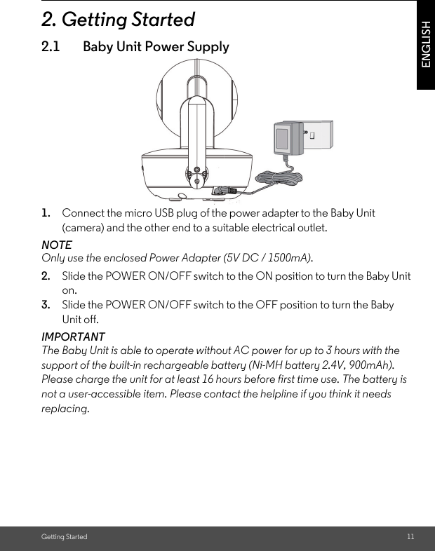 Getting Started 11ENGLISH2. Getting Started2.1 Baby Unit Power Supply1. Connect the micro USB plug of the power adapter to the Baby Unit (camera) and the other end to a suitable electrical outlet.NOTEOnly use the enclosed Power Adapter (5V DC / 1500mA). 2. Slide the POWER ON/OFF switch to the ON position to turn the Baby Unit on.3. Slide the POWER ON/OFF switch to the OFF position to turn the Baby Unit off.IMPORTANT The Baby Unit is able to operate without AC power for up to 3 hours with the support of the built-in rechargeable battery (Ni-MH battery 2.4V, 900mAh). Please charge the unit for at least 16 hours before first time use. The battery is not a user-accessible item. Please contact the helpline if you think it needs replacing.