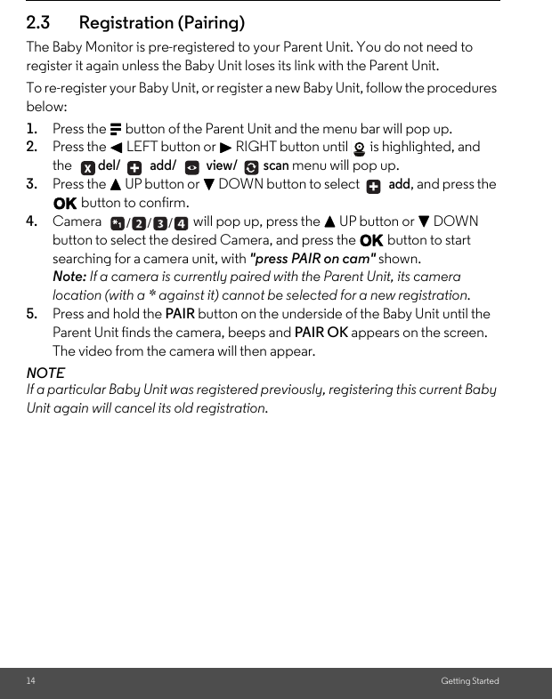 14 Getting Started2.3 Registration (Pairing)The Baby Monitor is pre-registered to your Parent Unit. You do not need to register it again unless the Baby Unit loses its link with the Parent Unit. To re-register your Baby Unit, or register a new Baby Unit, follow the procedures below:1. Press the M button of the Parent Unit and the menu bar will pop up.2. Press the &lt; LEFT button or &gt; RIGHT button until  is highlighted, and the del/  add/  view/ scan menu will pop up. 3. Press the + UP button or - DOWN button to select   add, and press the O button to confirm. 4. Camera  will pop up, press the + UP button or - DOWN button to select the desired Camera, and press the O button to start searching for a camera unit, with &quot;press PAIR on cam&quot; shown.Note: If a camera is currently paired with the Parent Unit, its camera location (with a * against it) cannot be selected for a new registration. 5. Press and hold the PAIR button on the underside of the Baby Unit until the Parent Unit finds the camera, beeps and PAIR OK appears on the screen. The video from the camera will then appear. NOTEIf a particular Baby Unit was registered previously, registering this current Baby Unit again will cancel its old registration. + +___