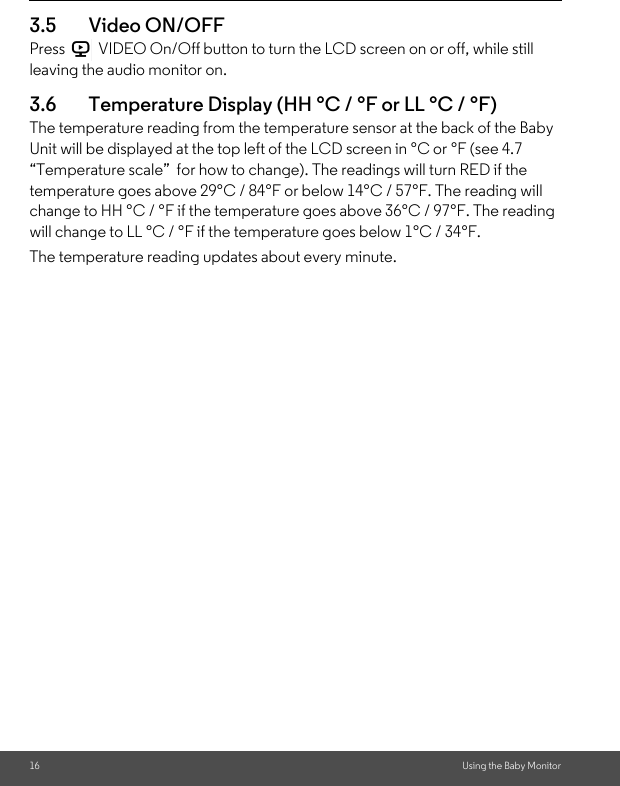 16 Using the Baby Monitor3.5 Video ON/OFFPress   VIDEO On/Off button to turn the LCD screen on or off, while still leaving the audio monitor on.3.6 Temperature Display (HH °C / °F or LL °C / °F)The temperature reading from the temperature sensor at the back of the Baby Unit will be displayed at the top left of the LCD screen in °C or °F (see 4.7 “Temperature scale”  for how to change). The readings will turn RED if the temperature goes above 29°C / 84°F or below 14°C / 57°F. The reading will change to HH °C / °F if the temperature goes above 36°C / 97°F. The reading will change to LL °C / °F if the temperature goes below 1°C / 34°F.The temperature reading updates about every minute.V