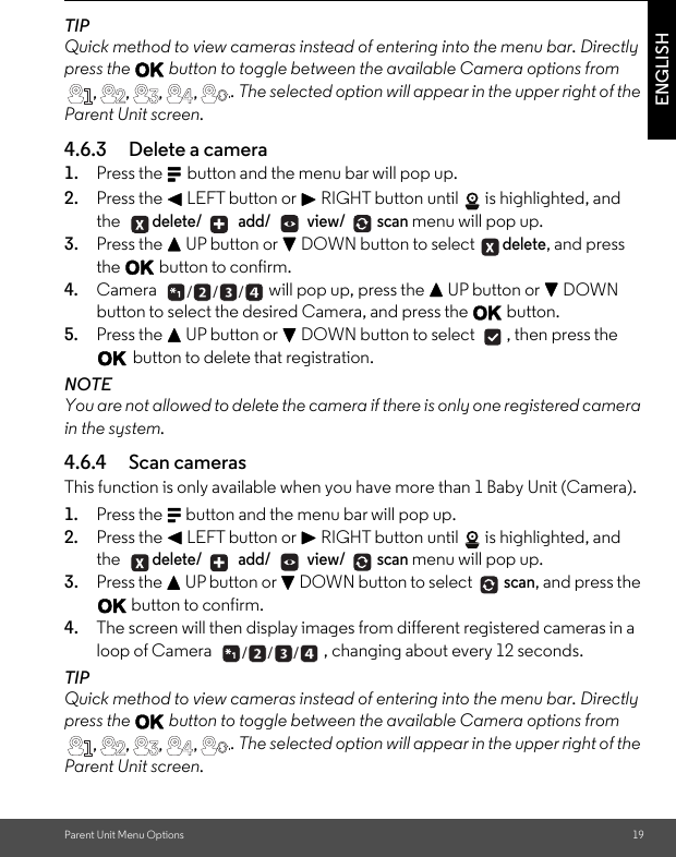 Parent Unit Menu Options 19ENGLISHTIPQuick method to view cameras instead of entering into the menu bar. Directly press the O button to toggle between the available Camera options from . The selected option will appear in the upper right of the Parent Unit screen.4.6.3 Delete a camera 1. Press the M button and the menu bar will pop up. 2. Press the &lt; LEFT button or &gt; RIGHT button until  is highlighted, and the delete/  add/  view/ scan menu will pop up. 3. Press the + UP button or - DOWN button to select delete, and press the O button to confirm. 4. Camera  will pop up, press the + UP button or - DOWN button to select the desired Camera, and press the O button.5. Press the + UP button or - DOWN button to select  , then press the O button to delete that registration. NOTEYou are not allowed to delete the camera if there is only one registered camera in the system.4.6.4 Scan cameras This function is only available when you have more than 1 Baby Unit (Camera).1. Press the M button and the menu bar will pop up. 2. Press the &lt; LEFT button or &gt; RIGHT button until  is highlighted, and the delete/  add/  view/ scan menu will pop up. 3. Press the + UP button or - DOWN button to select scan, and press the O button to confirm. 4. The screen will then display images from different registered cameras in a loop of Camera  , changing about every 12 seconds. TIPQuick method to view cameras instead of entering into the menu bar. Directly press the O button to toggle between the available Camera options from . The selected option will appear in the upper right of the Parent Unit screen., , ,  ,  . +  ___ + ___, , ,  ,  .