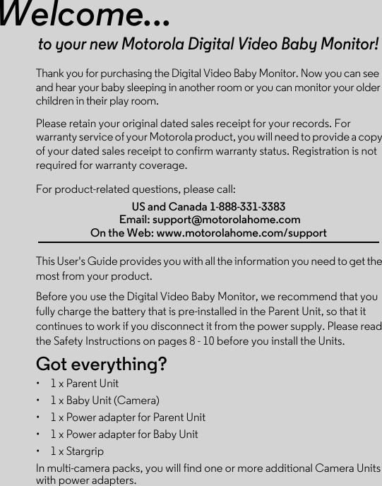 Welcome...to your new Motorola Digital Video Baby Monitor!Thank you for purchasing the Digital Video Baby Monitor. Now you can see and hear your baby sleeping in another room or you can monitor your older children in their play room. Please retain your original dated sales receipt for your records. For warranty service of your Motorola product, you will need to provide a copy of your dated sales receipt to confirm warranty status. Registration is not required for warranty coverage. For product-related questions, please call:This User&apos;s Guide provides you with all the information you need to get the most from your product.Before you use the Digital Video Baby Monitor, we recommend that you fully charge the battery that is pre-installed in the Parent Unit, so that it continues to work if you disconnect it from the power supply. Please read the Safety Instructions on pages 8 - 10 before you install the Units.Got everything?•  1 x Parent Unit •  1 x Baby Unit (Camera)• 1 x Power adapter for Parent Unit •  1 x Power adapter for Baby Unit•  1 x StargripIn multi-camera packs, you will find one or more additional Camera Units with power adapters.US and Canada 1-888-331-3383 Email: support@motorolahome.com On the Web: www.motorolahome.com/support
