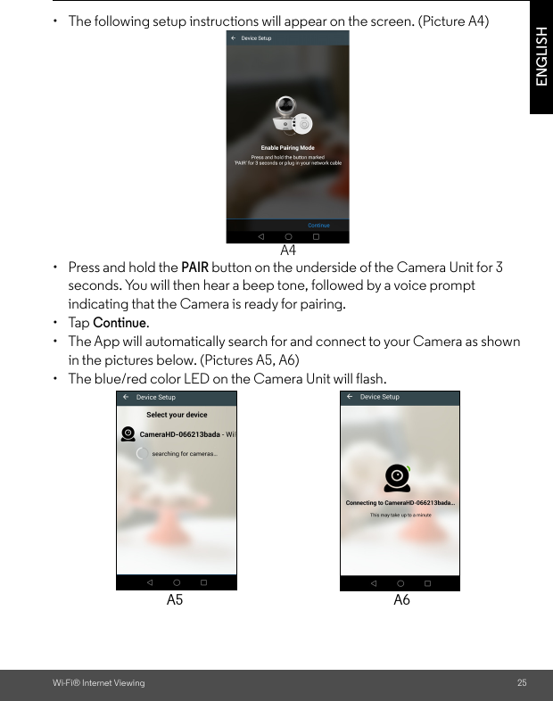 Wi-Fi® Internet Viewing 25ENGLISH•  The following setup instructions will appear on the screen. (Picture A4)• Press and hold the PAIR button on the underside of the Camera Unit for 3 seconds. You will then hear a beep tone, followed by a voice prompt indicating that the Camera is ready for pairing. • Tap Continue. •  The App will automatically search for and connect to your Camera as shown in the pictures below. (Pictures A5, A6)•  The blue/red color LED on the Camera Unit will flash.A4A5 A6