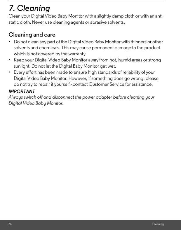 38 Cleaning7. Cleaning Clean your Digital Video Baby Monitor with a slightly damp cloth or with an anti-static cloth. Never use cleaning agents or abrasive solvents.Cleaning and care•  Do not clean any part of the Digital Video Baby Monitor with thinners or other solvents and chemicals. This may cause permanent damage to the product which is not covered by the warranty.•  Keep your Digital Video Baby Monitor away from hot, humid areas or strong sunlight. Do not let the Digital Baby Monitor get wet.•  Every effort has been made to ensure high standards of reliability of your Digital Video Baby Monitor. However, if something does go wrong, please do not try to repair it yourself - contact Customer Service for assistance.IMPORTANTAlways switch off and disconnect the power adapter before cleaning your Digital Video Baby Monitor.