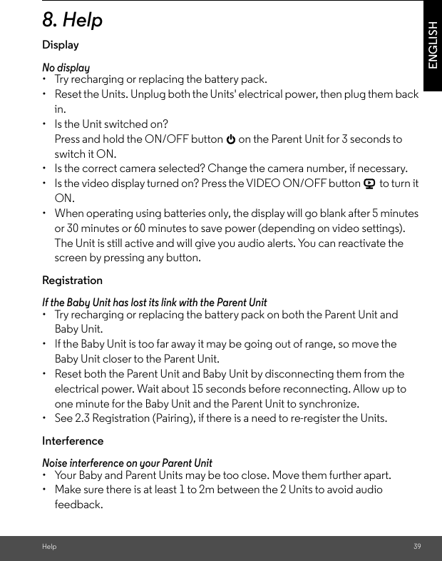 Help 39ENGLISH8. HelpDisplayNo display •  Try recharging or replacing the battery pack. •  Reset the Units. Unplug both the Units&apos; electrical power, then plug them back in. •  Is the Unit switched on? Press and hold the ON/OFF button 0 on the Parent Unit for 3 seconds to switch it ON. •  Is the correct camera selected? Change the camera number, if necessary. •  Is the video display turned on? Press the VIDEO ON/OFF button V to turn it ON. •  When operating using batteries only, the display will go blank after 5 minutes or 30 minutes or 60 minutes to save power (depending on video settings). The Unit is still active and will give you audio alerts. You can reactivate the screen by pressing any button. Registration If the Baby Unit has lost its link with the Parent Unit •  Try recharging or replacing the battery pack on both the Parent Unit and Baby Unit. •  If the Baby Unit is too far away it may be going out of range, so move the Baby Unit closer to the Parent Unit. •  Reset both the Parent Unit and Baby Unit by disconnecting them from the electrical power. Wait about 15 seconds before reconnecting. Allow up to one minute for the Baby Unit and the Parent Unit to synchronize. •  See 2.3 Registration (Pairing), if there is a need to re-register the Units.InterferenceNoise interference on your Parent Unit •  Your Baby and Parent Units may be too close. Move them further apart. •  Make sure there is at least 1 to 2m between the 2 Units to avoid audio feedback. 