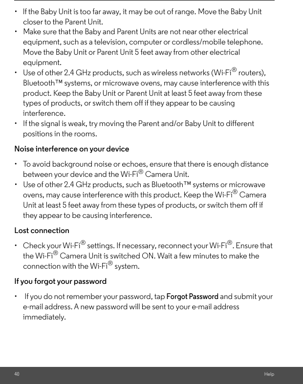 40 Help•  lf the Baby Unit is too far away, it may be out of range. Move the Baby Unit closer to the Parent Unit. •  Make sure that the Baby and Parent Units are not near other electrical equipment, such as a television, computer or cordless/mobile telephone. Move the Baby Unit or Parent Unit 5 feet away from other electrical equipment.•  Use of other 2.4 GHz products, such as wireless networks (Wi-Fi® routers), Bluetooth™ systems, or microwave ovens, may cause interference with this product. Keep the Baby Unit or Parent Unit at least 5 feet away from these types of products, or switch them off if they appear to be causing interference. •  If the signal is weak, try moving the Parent and/or Baby Unit to different positions in the rooms. Noise interference on your device •  To avoid background noise or echoes, ensure that there is enough distance between your device and the Wi-Fi® Camera Unit. •  Use of other 2.4 GHz products, such as Bluetooth™ systems or microwave ovens, may cause interference with this product. Keep the Wi-Fi® Camera Unit at least 5 feet away from these types of products, or switch them off if they appear to be causing interference. Lost connection •  Check your Wi-Fi® settings. If necessary, reconnect your Wi-Fi®. Ensure that the Wi-Fi® Camera Unit is switched ON. Wait a few minutes to make the connection with the Wi-Fi® system.If you forgot your password•   If you do not remember your password, tap Forgot Password and submit your e-mail address. A new password will be sent to your e-mail address immediately.