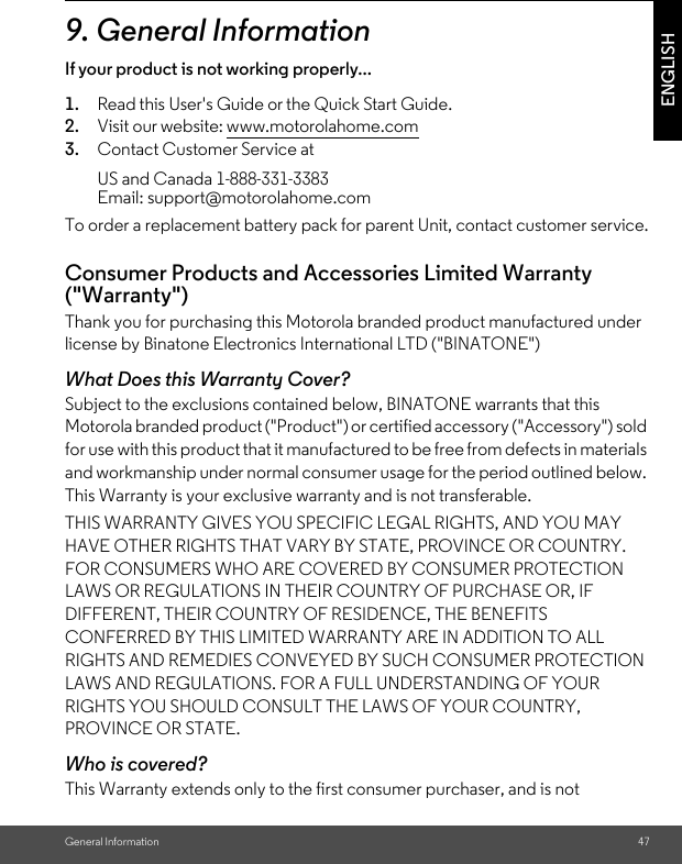 General Information 47ENGLISH9. General InformationIf your product is not working properly...1. Read this User&apos;s Guide or the Quick Start Guide.2. Visit our website: www.motorolahome.com3. Contact Customer Service atTo order a replacement battery pack for parent Unit, contact customer service.Consumer Products and Accessories Limited Warranty (&quot;Warranty&quot;)Thank you for purchasing this Motorola branded product manufactured under license by Binatone Electronics International LTD (&quot;BINATONE&quot;)What Does this Warranty Cover? Subject to the exclusions contained below, BINATONE warrants that this Motorola branded product (&quot;Product&quot;) or certified accessory (&quot;Accessory&quot;) sold for use with this product that it manufactured to be free from defects in materials and workmanship under normal consumer usage for the period outlined below. This Warranty is your exclusive warranty and is not transferable.THIS WARRANTY GIVES YOU SPECIFIC LEGAL RIGHTS, AND YOU MAY HAVE OTHER RIGHTS THAT VARY BY STATE, PROVINCE OR COUNTRY. FOR CONSUMERS WHO ARE COVERED BY CONSUMER PROTECTION LAWS OR REGULATIONS IN THEIR COUNTRY OF PURCHASE OR, IF DIFFERENT, THEIR COUNTRY OF RESIDENCE, THE BENEFITS CONFERRED BY THIS LIMITED WARRANTY ARE IN ADDITION TO ALL RIGHTS AND REMEDIES CONVEYED BY SUCH CONSUMER PROTECTION LAWS AND REGULATIONS. FOR A FULL UNDERSTANDING OF YOUR RIGHTS YOU SHOULD CONSULT THE LAWS OF YOUR COUNTRY, PROVINCE OR STATE.Who is covered?This Warranty extends only to the first consumer purchaser, and is not US and Canada 1-888-331-3383 Email: support@motorolahome.com