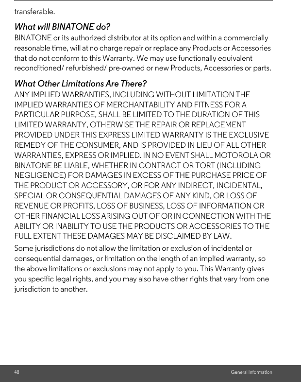 48 General Informationtransferable.What will BINATONE do?BINATONE or its authorized distributor at its option and within a commercially reasonable time, will at no charge repair or replace any Products or Accessories that do not conform to this Warranty. We may use functionally equivalent reconditioned/ refurbished/ pre-owned or new Products, Accessories or parts.What Other Limitations Are There?ANY IMPLIED WARRANTIES, INCLUDING WITHOUT LIMITATION THE IMPLIED WARRANTIES OF MERCHANTABILITY AND FITNESS FOR A PARTICULAR PURPOSE, SHALL BE LIMITED TO THE DURATION OF THIS LIMITED WARRANTY, OTHERWISE THE REPAIR OR REPLACEMENT PROVIDED UNDER THIS EXPRESS LIMITED WARRANTY IS THE EXCLUSIVE REMEDY OF THE CONSUMER, AND IS PROVIDED IN LIEU OF ALL OTHER WARRANTIES, EXPRESS OR IMPLIED. IN NO EVENT SHALL MOTOROLA OR BINATONE BE LIABLE, WHETHER IN CONTRACT OR TORT (INCLUDING NEGLIGENCE) FOR DAMAGES IN EXCESS OF THE PURCHASE PRICE OF THE PRODUCT OR ACCESSORY, OR FOR ANY INDIRECT, INCIDENTAL, SPECIAL OR CONSEQUENTIAL DAMAGES OF ANY KIND, OR LOSS OF REVENUE OR PROFITS, LOSS OF BUSINESS, LOSS OF INFORMATION OR OTHER FINANCIAL LOSS ARISING OUT OF OR IN CONNECTION WITH THE ABILITY OR INABILITY TO USE THE PRODUCTS OR ACCESSORIES TO THE FULL EXTENT THESE DAMAGES MAY BE DISCLAIMED BY LAW.Some jurisdictions do not allow the limitation or exclusion of incidental or consequential damages, or limitation on the length of an implied warranty, so the above limitations or exclusions may not apply to you. This Warranty gives you specific legal rights, and you may also have other rights that vary from one jurisdiction to another.